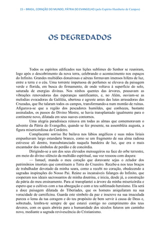 15 – BRASIL, CORAÇÃO DO MUNDO, PÁTRIA DO EVANGELHO (pelo Espírito Humberto de Campos) 




                       OS DEGREDADOS 



          Todos  os  espíritos  edificados  nas  lições  sublimes  do  Senhor  se  reuniram, 
logo  após  o  descobrimento da nova  terra,  celebrando  o  acontecimento nos  espaços 
do Infinito. Grandes multidões donairosas e aéreas formavam imensos hífens de luz, 
entre a terra e o céu. Uma torrente impetuosa de perfumes se elevava da paisagem 
verde  e  florida,  em  busca  do  firmamento,  de  onde  voltava  à  superfície  do  solo, 
saturada  de  energias  divinas.  Nos  ninhos  quentes  das  árvores,  pousavam  as 
vibrações  renovadoras  das  esperanças  santificantes,  e,  no  Além,  ouviam­se  as 
melodias evocadoras da Galiléia, ubertosa e agreste antes das lutas arrasadoras das 
Cruzadas, que lhe talaram todos os campos, transformando­a num montão de ruínas. 
Afigurava­se  que  a  região  dos  pescadores  humildes,  que  conheceu,  bastante 
assinalados,  os  passos  do  Divino  Mestre,  se havia  transplantado  igualmente  para o 
continente novo, dilatada em seus suaves contornos. 
          Uma  alegria  paradisíaca  reinava  em  todas  as  almas  que  comemoravam  o 
advento  da  Pátria  do Evangelho,  quando  se  fez  presente, na  assembléia  augusta,  a 
figura misericordiosa do Cordeiro. 
          Complacente  sorriso  lhe  bailava  nos  lábios  angélicos  e  suas  mãos  liriais 
empunhavam  largo  estandarte branco,  como  se  um  fragmento  de  sua  alma  radiosa 
estivesse  ali  dentro,  transubstanciado  naquela  bandeira  de  luz,  que  era  o  mais 
encantador dos símbolos de perdão e de concórdia. 
          Dirigindo­se a um dos seus elevados mensageiros na face do orbe terrestre, 
em meio do divino silêncio da multidão espiritual, sua voz ressoou com doçura: 
          —  Ismael,  manda  o  meu  coração  que  doravante  sejas  o  zelador  dos 
patrimônios imortais que constituem a Terra do Cruzeiro. Recebe­a nos teus braços 
de  trabalhador  devotado  da  minha  seara,  como  a  recebi  no  coração,  obedecendo  a 
sagradas  inspirações  do  Nosso  Pai.  Reúne  as  incansáveis  falanges  do  Infinito,  que 
cooperam nos ideais sacrossantos de minha doutrina, e inicia, desde já, a construção 
da pátria do meu ensinamento. Para aí transplantei a árvore da minha misericórdia e 
espero que a cultives com a tua abnegação e com o teu sublimado heroísmo. Ela será 
a  doce  paisagem  dilatada  do  Tiberíades,  que  os  homens  aniquilaram  na  sua 
voracidade de carnificina. Guarda este símbolo da paz e inscreve na sua imaculada 
pureza o lema da tua coragem e do teu propósito de bem servir à causa de Deus e, 
sobretudo,  lembra­te  sempre  de  que  estarei  contigo  no  cumprimento  dos  teus 
deveres,  com  os  quais  abrirás  para a humanidade  dos  séculos  futuros  um  caminho 
novo, mediante a sagrada revivescência do Cristianismo.
 