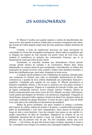 18 – Fr ancisco Cândido Xavier  




                     OS MISSIONÁRIOS 



          D.  Manuel  I recebeu  sem  grande  surpresa  a notícia  do  descobrimento  das 
terras novas. Seu espírito se achava voltado para os tesouros inesgotáveis das índias, 
que faziam da Lisboa daquele tempo uma das mais poderosas cidades marítimas da 
Europa. 
          Contudo,  o  êxito  do  capitão­mor  provocou  um  largo  movimento  de 
curiosidade no círculo dos navegadores portugueses. Quase todas as expedições que 
se  dirigiam  aos  régulos  da  Ásia  tocavam  nos  portos  vastos  de  Vera  Cruz,  cujo 
nordeste  já  centralizava  as  atenções  dos  comerciantes  franceses,  que  aí  se 
abasteciam de vastas provisões de pau­­brasil. 
          Geralmente,  as  caravelas  lusitanas  que  demandavam  Calicut  traziam 
consigo  grande  número  de  exilados  e  de  aventureiros.  Muitos  deles  foram 
abandonados no extenso litoral do país inexplorado e desconhecido, ao influxo das 
inspirações do mundo invisível; essas criaturas vinham como batedores humildes, à 
frente dos trabalhadores que, mais tarde, chegariam às terras novas. 
          A situação oficial perdurava com a indiferença do monarca, distraído pelas 
suas  conquistas  no  Oriente;  mas,  entre  as  autoridades  administrativas  do  Reino, 
comentava­se  a  questão  da  nova  colônia  abandonada  aos  exploradores  franceses  e 
espanhóis.  Compelido  pela  opinião  do  seu  tempo,  D.  Manuel  providencia  as 
primeiras expedições oficiais, a fim de que se colocasse nas suas praias extensas o 
sinal das armas portuguesas. Prepara­se a expedição de Gonçalo Coelho, que, além 
de  alguns  cosmógrafos  notáveis,  levava  consigo  Américo  Vespúcio,  famoso  na 
história americana pelas suas cartas acerca do Novo Mundo, nas quais, infelizmente, 
reside  grande percentagem  de  literatura  e  de  pretensiosa  imaginação.  Chegando  ao 
litoral baiano, Gonçalo Coelho organiza a Feitoria de Santa Cruz, primeiro núcleo da 
civilização ocidental nas plagas brasileiras. O nome do país é agora Terra de Santa 
Cruz, pelo qual se faz conhecido nos documentos da metrópole. 
          Depois  de  graves  incidentes,  nos  quais  Vespúcio  se  entrega  a  aventuras 
pelo interior da colônia, sedento de posição e de glória, o expedicionário português, 
pobre  de  possibilidades  e  com  raros  companheiros,  lança  marcos  de  Portugal  ao 
longo  de  toda  a  costa  brasileira.  Uma  das  emoções  mais  gratas ao seu  espírito  é  o 
quadro  maravilhoso  da  Baía  de  Guanabara.  Julgando­se  no  estuário  de  um  rio 
esplêndido,  denomina  Rio  de  Janeiro  o  local,  em  virtude  de  se  encontrar  ali  nos 
primeiros  dias  do  primeiro  mês  do  ano.  No  sítio  encantado,  instala  uma  nova 
Feitoria — a da Carioca, da qual não ficaram largos vestígios, passando aí meses a 
fio, a retemperar suas energias em contacto com a paisagem magnífica. Prossegue na
 