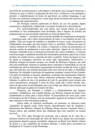19 – BRASIL, CORAÇÃO DO MUNDO, PÁTRIA DO EVANGELHO (pelo Espírito Humberto de Campos) 


sua tarefa de reconhecimento e volta depois à metrópole, sem conseguir interessar o 
monarca no que se referia à exploração da terra nova. Limitou­se o rei português a 
permitir  o  estabelecimento  de  feiras  de  pau­brasil,  na  colônia  longínqua,  o  que 
facultou aos elementos estrangeiros o mais largo desenvolvimento de comércio com 
os indígenas da região litorânea. 
          De  Portugal,  somente  aportavam  no  Brasil,  de  vez  em  quando,  alguns 
aventureiros e degredados, obedecendo a um apelo inexplicável e desconhecido. 
          Foi,  aproximadamente,  por  essa  época,  que  Ismael  reuniu  em  grande 
assembléia  os  seus  colaboradores  mais  devotados,  com  o  objetivo  de  instituir  um 
programa para as suas atividades espirituais na Terra de Santa Cruz: 
          — Irmãos — exclamou ele no seio da multidão de companheiros abnegados 
— plantamos aqui, sob o olhar misericordioso de Jesus, a sua bandeira de paz e de 
perdão.  Todo  um  campo  de  trabalhos  se  desdobra  às  nossas  vistas.  Precisamos  de 
colaboradores devotados que não temam a luta e o sacrifício. Voltemo­nos para os 
centros culturais de Coimbra e de Lisboa, a regenerar as fontes do pensamento, no 
elevado  sentido  de  ampliarmos  a  nossa  ação  espiritual.  Alguns  de  vós  ficareis  em 
Portugal, mantendo de pé os elementos protetores dos nossos trabalhos, e a maioria 
terá de envergar o sambenito humilde dos missionários penitentes, para levar o amor 
de Deus aos sertões ínvios e carecidos de todo o conforto. Temos de buscar no seio 
da  igreja  as  roupagens  exteriores  de  nossa  ação  regeneradora.  Infelizmente,  a 
dolorosa  situação  do  mundo  europeu,  em  virtude  do  fanatismo  religioso,  tão  cedo 
não será modificada. Somente as grandes dores realizarão a fraternidade no seio da 
instituição que deverá representar o pensamento do Senhor na face da Terra, a igreja 
que, desviada dos seus grandes princípios pela mais terrível de todas as fatalidades 
históricas, foi obrigada a participar do organismo mundano e perecível dos Estados. 
Um sopro de reformas se anuncia, impetuoso, no âmago das organizações religiosas 
da  Europa  e,  em  breves  dias,  Roma  conhecerá  momentos  muito  amargos,  não 
obstante os sonhos de arte e de grandeza de Leão X, que detém neste instante uma 
coroa  injustificável,  porquanto  o  reino  de  Jesus  ainda  não  é  desse  mundo;  mas, 
temos de aproveitar as possibilidades que o seu campo nos oferece para encetar essa 
obra de edificação da pátria do Cordeiro de Deus. 
          Pregareis,  em  Portugal,  a  verdade  e  o  desprendimento  das  riquezas 
terrestres e trabalhareis, sob a minha direção, nas florestas imensas de Santa Cruz, 
arrebanhando  as  almas  para  o  Único  Pastor.  O  característico  de  vossa  ação,  como 
missionários  do  Pai Celestial,  será  um testemunho  legítimo  de renúncia a todos  os 
bens materiais e uma consoladora pobreza. 
          Quase  todos  os  Espíritos  santificados,  ali  presentes,  se  oferecem  como 
voluntários  da  grande  causa.  Entre  muitos,  descobriremos  José  de  Anchieta  e 
Bartolomeu  dos  Mártires,  Manuel  da  Nóbrega,  Diogo  Jácome,  Leonardo  Nunes  e 
muitos  outros,  que  também  foram  dos  chamados  para  esse  conclave  no  mundo 
invisível. 
          Em  1531,  após  Portugal  ter  resolvido,  sob  a  direção  de  D.  João  III,  a 
primeira  tentativa  de  colonização da  Terra  de  Santa  Cruz, alguns  dos  convocados, 
participantes daquela augusta assembléia, chegavam ao Brasil com Martim Afonso 
de  Sousa  e  a  sua  companhia  de  trezentos  homens,  a  tomar  parte  ativamente  na 
fundação de S. Vicente e na de Piratininga.
 