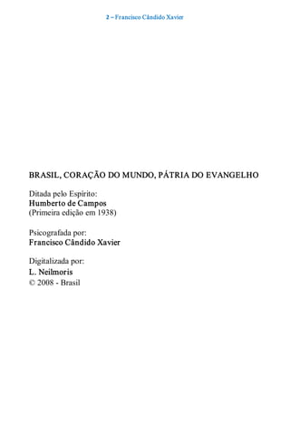 2 – Fr ancisco Cândido Xavier  




BRASIL, CORAÇÃO DO MUNDO, PÁTRIA DO EVANGELHO 

Ditada pelo Espírito: 
Humberto de Campos 
(Primeira edição em 1938) 

Psicografada por: 
Francisco Cândido Xavier  

Digitalizada por: 
L. Neilmoris 
© 2008 ­ Brasil
 