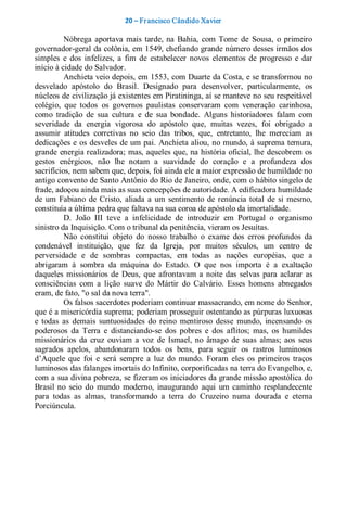 20 – Fr ancisco Cândido Xavier  

          Nóbrega  aportava  mais  tarde,  na  Bahia,  com  Tome  de  Sousa,  o  primeiro 
governador­geral da colônia, em 1549, chefiando grande número desses irmãos dos 
simples  e  dos  infelizes,  a  fim  de  estabelecer  novos  elementos  de  progresso  e  dar 
início à cidade do Salvador. 
          Anchieta veio depois, em 1553, com Duarte da Costa, e se transformou no 
desvelado  apóstolo  do  Brasil.  Designado  para  desenvolver,  particularmente,  os 
núcleos de civilização já existentes em Piratininga, aí se manteve no seu respeitável 
colégio,  que  todos  os  governos  paulistas  conservaram  com  veneração  carinhosa, 
como  tradição  de  sua  cultura  e  de  sua  bondade.  Alguns  historiadores  falam  com 
severidade  da  energia  vigorosa  do  apóstolo  que,  muitas  vezes,  foi  obrigado  a 
assumir  atitudes  corretivas  no  seio  das  tribos,  que,  entretanto,  lhe  mereciam  as 
dedicações e os desveles de um pai. Anchieta aliou, no mundo, à suprema ternura, 
grande  energia realizadora; mas, aqueles  que, na história  oficial, lhe  descobrem  os 
gestos  enérgicos,  não  lhe  notam  a  suavidade  do  coração  e  a  profundeza  dos 
sacrifícios, nem sabem que, depois, foi ainda ele a maior expressão de humildade no 
antigo convento de Santo Antônio do Rio de Janeiro, onde, com o hábito singelo de 
frade, adoçou ainda mais as suas concepções de autoridade. A edificadora humildade 
de  um  Fabiano  de  Cristo,  aliada  a  um  sentimento  de  renúncia  total  de  si  mesmo, 
constituía a última pedra que faltava na sua coroa de apóstolo da imortalidade. 
          D.  João  III  teve  a  infelicidade  de  introduzir  em  Portugal  o  organismo 
sinistro da Inquisição. Com o tribunal da penitência, vieram os Jesuítas. 
          Não  constitui  objeto  do  nosso  trabalho  o  exame  dos  erros  profundos  da 
condenável  instituição,  que  fez  da  Igreja,  por  muitos  séculos,  um  centro  de 
perversidade  e  de  sombras  compactas,  em  todas  as  nações  européias,  que  a 
abrigaram  à  sombra  da  máquina  do  Estado.  O  que  nos  importa  é  a  exaltação 
daqueles  missionários  de  Deus,  que  afrontavam  a  noite  das  selvas  para  aclarar  as 
consciências  com  a  lição  suave  do  Mártir  do  Calvário.  Esses  homens  abnegados 
eram, de fato, "o sal da nova terra". 
          Os falsos sacerdotes poderiam continuar massacrando, em nome do Senhor, 
que é a misericórdia suprema; poderiam prosseguir ostentando as púrpuras luxuosas 
e  todas  as  demais  suntuosidades  do  reino  mentiroso  desse  mundo,  incensando  os 
poderosos  da  Terra  e  distanciando­se  dos  pobres  e  dos  aflitos;  mas,  os  humildes 
missionários  da  cruz  ouviam  a  voz  de  Ismael,  no  âmago  de  suas  almas;  aos  seus 
sagrados  apelos,  abandonaram  todos  os  bens,  para  seguir  os  rastros  luminosos 
d’Aquele  que  foi  e  será  sempre  a  luz  do  mundo.  Foram  eles  os  primeiros  traços 
luminosos das falanges imortais do Infinito, corporificadas na terra do Evangelho, e, 
com a sua divina pobreza, se fizeram os iniciadores da grande missão apostólica do 
Brasil  no  seio  do  mundo  moderno,  inaugurando  aqui  um  caminho  resplandecente 
para  todas  as  almas,  transformando  a  terra  do  Cruzeiro  numa  dourada  e  eterna 
Porciúncula.
 