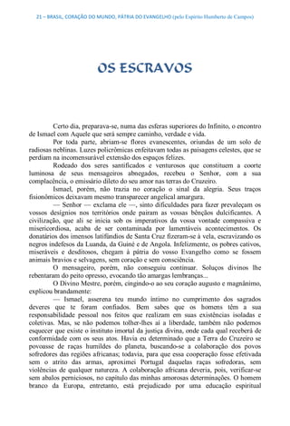 21 – BRASIL, CORAÇÃO DO MUNDO, PÁTRIA DO EVANGELHO (pelo Espírito Humberto de Campos) 




                           OS ESCRAVOS 



         Certo dia, preparava­se, numa das esferas superiores do Infinito, o encontro 
de Ismael com Aquele que será sempre caminho, verdade e vida. 
         Por  toda  parte,  abriam­se  flores  evanescentes,  oriundas  de  um  solo  de 
radiosas neblinas. Luzes policrômicas enfeitavam todas as paisagens celestes, que se 
perdiam na incomensurável extensão dos espaços felizes. 
         Rodeado  dos  seres  santificados  e  venturosos  que  constituem  a  coorte 
luminosa  de  seus  mensageiros  abnegados,  recebeu  o  Senhor,  com  a  sua 
complacência, o emissário dileto do seu amor nas terras do Cruzeiro. 
         Ismael,  porém,  não  trazia  no  coração  o  sinal  da  alegria.  Seus  traços 
fisionômicos deixavam mesmo transparecer angelical amargura. 
         —  Senhor  —  exclama  ele —, sinto  dificuldades  para  fazer  prevaleçam  os 
vossos  desígnios  nos  territórios  onde  pairam  as  vossas  bênçãos  dulcificantes.  A 
civilização,  que  ali  se  inicia  sob  os  imperativos  da  vossa  vontade  compassiva  e 
misericordiosa,  acaba  de  ser  contaminada  por  lamentáveis  acontecimentos.  Os 
donatários dos imensos latifúndios de Santa Cruz fizeram­se à vela, escravizando os 
negros indefesos da Luanda, da Guiné e de Angola. Infelizmente, os pobres cativos, 
miseráveis  e  desditosos,  chegam  à  pátria  do  vosso  Evangelho  como  se  fossem 
animais bravios e selvagens, sem coração e sem consciência. 
         O  mensageiro,  porém,  não  conseguiu  continuar.  Soluços  divinos  lhe 
rebentaram do peito opresso, evocando tão amargas lembranças... 
         O Divino Mestre, porém, cingindo­o ao seu coração augusto e magnânimo, 
explicou brandamente: 
         —  Ismael,  asserena  teu  mundo  íntimo  no  cumprimento  dos  sagrados 
deveres  que  te  foram  confiados.  Bem  sabes  que  os  homens  têm  a  sua 
responsabilidade  pessoal  nos  feitos  que  realizam  em  suas  existências  isoladas  e 
coletivas.  Mas,  se  não  podemos  tolher­lhes  aí  a  liberdade,  também  não  podemos 
esquecer que existe o instituto imortal da justiça divina, onde cada qual receberá de 
conformidade com  os  seus  atos.  Havia  eu  determinado  que a Terra  do  Cruzeiro  se 
povoasse  de  raças  humildes  do  planeta,  buscando­se  a  colaboração  dos  povos 
sofredores das regiões africanas; todavia, para que essa cooperação fosse efetivada 
sem  o  atrito  das  armas,  aproximei  Portugal  daquelas  raças  sofredoras,  sem 
violências  de  qualquer  natureza.  A  colaboração  africana  deveria,  pois,  verificar­se 
sem abalos perniciosos, no capítulo das minhas amorosas determinações. O homem 
branco  da  Europa,  entretanto,  está  prejudicado  por  uma  educação  espiritual
 