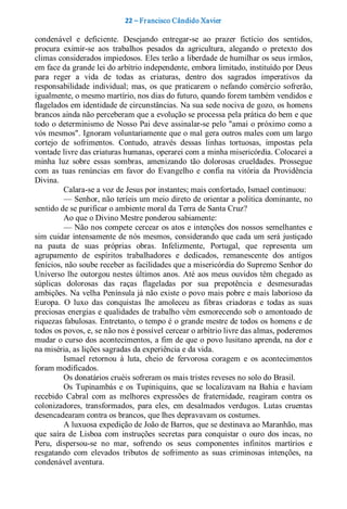 22 – Fr ancisco Cândido Xavier  

condenável  e  deficiente.  Desejando  entregar­se  ao  prazer  fictício  dos  sentidos, 
procura  eximir­se  aos  trabalhos  pesados  da  agricultura,  alegando  o  pretexto  dos 
climas considerados impiedosos. Eles terão a liberdade de humilhar os seus irmãos, 
em face da grande lei do arbítrio independente, embora limitado, instituído por Deus 
para  reger  a  vida  de  todas  as  criaturas,  dentro  dos  sagrados  imperativos  da 
responsabilidade  individual;  mas,  os  que  praticarem  o  nefando  comércio  sofrerão, 
igualmente, o mesmo martírio, nos dias do futuro, quando forem também vendidos e 
flagelados em identidade de circunstâncias. Na sua sede nociva de gozo, os homens 
brancos ainda não perceberam que a evolução se processa pela prática do bem e que 
todo  o determinismo de Nosso Pai deve assinalar­se pelo "amai o próximo como a 
vós mesmos". Ignoram voluntariamente que o mal gera outros males com um largo 
cortejo  de  sofrimentos.  Contudo,  através  dessas  linhas  tortuosas,  impostas  pela 
vontade livre das criaturas humanas, operarei com a minha misericórdia. Colocarei a 
minha  luz  sobre  essas  sombras,  amenizando  tão  dolorosas  crueldades.  Prossegue 
com  as  tuas  renúncias  em  favor  do  Evangelho  e  confia  na  vitória  da  Providência 
Divina. 
          Calara­se a voz de Jesus por instantes; mais confortado, Ismael continuou: 
          — Senhor, não teríeis um meio direto de orientar a política dominante, no 
sentido de se purificar o ambiente moral da Terra de Santa Cruz? 
          Ao que o Divino Mestre ponderou sabiamente: 
          — Não nos compete  cercear os atos e intenções dos nossos semelhantes e 
sim  cuidar  intensamente de nós  mesmos,  considerando  que  cada  um  será  justiçado 
na  pauta  de  suas  próprias  obras.  Infelizmente,  Portugal,  que  representa  um 
agrupamento  de  espíritos  trabalhadores  e  dedicados,  remanescente  dos  antigos 
fenícios, não soube receber as facilidades que a misericórdia do Supremo Senhor do 
Universo lhe  outorgou nestes  últimos  anos.  Até  aos  meus  ouvidos  têm  chegado  as 
súplicas  dolorosas  das  raças  flageladas  por  sua  prepotência  e  desmesuradas 
ambições. Na velha Península já não existe o povo mais pobre e mais laborioso da 
Europa.  O  luxo  das  conquistas  lhe  amoleceu  as  fibras  criadoras  e  todas  as  suas 
preciosas energias e qualidades de trabalho vêm esmorecendo sob  o amontoado de 
riquezas fabulosas. Entretanto, o tempo é o grande mestre de todos os homens e de 
todos os povos, e, se não nos é possível cercear o arbítrio livre das almas, poderemos 
mudar o curso dos acontecimentos, a fim de que o povo lusitano aprenda, na dor e 
na miséria, as lições sagradas da experiência e da vida. 
          Ismael  retornou  à  luta,  cheio  de  fervorosa  coragem  e  os  acontecimentos 
foram modificados. 
          Os donatários cruéis sofreram os mais tristes reveses no solo do Brasil. 
          Os  Tupinambás  e  os  Tupiniquins,  que  se  localizavam  na  Bahia  e  haviam 
recebido  Cabral  com  as  melhores  expressões  de  fraternidade,  reagiram  contra  os 
colonizadores,  transformados,  para  eles,  em  desalmados  verdugos.  Lutas  cruentas 
desencadearam contra os brancos, que lhes depravavam os costumes. 
          A luxuosa expedição de João de Barros, que se destinava ao Maranhão, mas 
que  saíra  de  Lisboa  com  instruções  secretas  para  conquistar  o  ouro  dos  incas,  no 
Peru,  dispersou­se  no  mar,  sofrendo  os  seus  componentes  infinitos  martírios  e 
resgatando  com  elevados  tributos  de  sofrimento  as  suas  criminosas  intenções,  na 
condenável aventura.
 