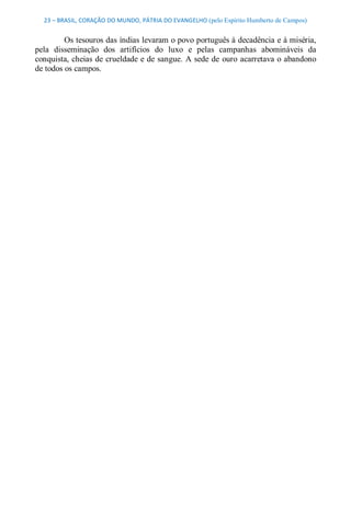 23 – BRASIL, CORAÇÃO DO MUNDO, PÁTRIA DO EVANGELHO (pelo Espírito Humberto de Campos) 


         Os tesouros das índias levaram o povo português à decadência e à miséria, 
pela  disseminação  dos  artifícios  do  luxo  e  pelas  campanhas  abomináveis  da 
conquista, cheias de crueldade e de sangue. A sede de  ouro acarretava o abandono 
de todos os campos.
 
