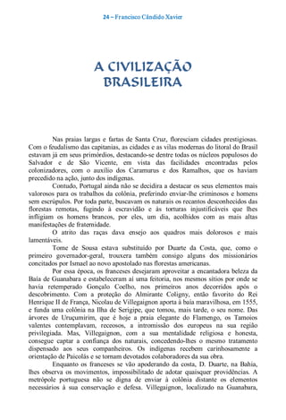 24 – Fr ancisco Cândido Xavier  




                           A CIVILIZAÇÃO
                            BRASILEIRA 



          Nas  praias  largas  e  fartas  de  Santa  Cruz,  floresciam  cidades  prestigiosas. 
Com o feudalismo das capitanias, as cidades e as vilas modernas do litoral do Brasil 
estavam já em seus primórdios, destacando­se dentre todas os núcleos populosos do 
Salvador  e  de  São  Vicente,  em  vista  das  facilidades  encontradas  pelos 
colonizadores,  com  o  auxílio  dos  Caramurus  e  dos  Ramalhos,  que  os  haviam 
precedido na ação, junto dos indígenas. 
          Contudo, Portugal ainda não se decidira a destacar os seus elementos mais 
valorosos  para  os  trabalhos  da  colônia, preferindo  enviar­lhe  criminosos  e  homens 
sem escrúpulos. Por toda parte, buscavam os naturais os recantos desconhecidos das 
florestas  remotas,  fugindo  à  escravidão  e  às  torturas  injustificáveis  que  lhes 
infligiam  os  homens  brancos,  por  eles,  um  dia,  acolhidos  com  as  mais  altas 
manifestações de fraternidade. 
          O  atrito  das  raças  dava  ensejo  aos  quadros  mais  dolorosos  e  mais 
lamentáveis. 
          Tome  de  Sousa  estava  substituído  por  Duarte  da  Costa,  que,  como  o 
primeiro  governador­geral,  trouxera  também  consigo  alguns  dos  missionários 
concitados por Ismael ao novo apostolado nas florestas americanas. 
          Por essa época, os  franceses desejaram aproveitar  a encantadora beleza da 
Baía de Guanabara e estabeleceram aí uma feitoria, nos mesmos sítios por  onde se 
havia  retemperado  Gonçalo  Coelho,  nos  primeiros  anos  decorridos  após  o 
descobrimento.  Com  a  proteção  do  Almirante  Coligny,  então  favorito  do  Rei 
Henrique II de França, Nicolau de Villegaignon aporta à baía maravilhosa, em 1555, 
e  funda  uma  colônia na Ilha  de  Serigipe,  que  tomou,  mais tarde,  o  seu  nome.  Das 
árvores  de  Uruçumirim,  que  é  hoje  a  praia  elegante  do  Flamengo,  os  Tamoios 
valentes  contemplavam,  receosos,  a  intromissão  dos  europeus  na  sua  região 
privilegiada.  Mas,  Villegaignon,  com  a  sua  mentalidade  religiosa  e  honesta, 
consegue  captar  a  confiança  dos  naturais,  concedendo­lhes  o  mesmo  tratamento 
dispensado  aos  seus  companheiros.  Os  indígenas  recebem  carinhosamente  a 
orientação de Paicolás e se tornam devotados colaboradores da sua obra. 
          Enquanto  os  franceses  se  vão  apoderando  da  costa,  D.  Duarte,  na  Bahia, 
lhes  observa  os  movimentos,  impossibilitado  de  adotar  quaisquer  providências.  A 
metrópole  portuguesa  não  se  digna  de  enviar  à  colônia  distante  os  elementos 
necessários  à  sua  conservação  e  defesa.  Villegaignon,  localizado  na  Guanabara,
 