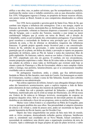 25 – BRASIL, CORAÇÃO DO MUNDO, PÁTRIA DO EVANGELHO (pelo Espírito Humberto de Campos) 


edifica a sua obra; mas, os padres calvinistas, que lhe acompanharam a expedição, 
inutilizam­lhe muitas vezes o trabalho construtivo, com as suas discussões estéreis. 
Em 1559, Villegaignon regressa à França, no propósito de buscar recursos oficiais, 
sem  jamais tornar  ao  Brasil,  ficando  os  seus  compatriotas abandonados  na  colônia 
nascente. 
           Em 1558, havia assumido o governo­geral de Santa Cruz, Mem de Sá, que 
combate  sem  tréguas  a  influência  dos  estrangeiros.  Com  a  sua  energia,  expele  os 
franceses  do  Rio  de  Janeiro,  destruindo­lhes  as  fortificações.  Mal,  porém,  se havia 
retirado o governador, voltaram os franceses dispersos a reassumir a sua posição na 
Ilha  de  Serigipe,  com  o  auxílio  dos  Tamoios,  reunidos  a  esse  tempo  na  maior 
confederação  indígena  que  já  existiu  em  terras  do  Brasil,  sob  a  direção  de 
Cuhambebe, contra as perversidades dos colonizadores portugueses. O governador­ 
geral  reconhece  a  necessidade  de  fundar­se  uma  povoação  que  aí  ficasse  como 
sentinela  da  costa,  a  fim  de  eliminar  os  derradeiros  resquícios  das  influências 
francesas.  O  grande  projeto  aguarda  ensejo  favorável  para  a  sua  concretização. 
Estácio  de  Sá,  sobrinho  do  governador,  é  então  incumbido  de  comandar  uma 
guarnição que ali se planta, em defesa da cidade; a povoação se reparte em pequenas 
guarnições  de  militares,  junto  ao  Pão  de  Açúcar  e  numa  das  numerosas  ilhas  do 
golfo esplêndido. Os franceses, todavia, unem­se aos índios e Estácio de Sá morre, 
em  1567,  empenhado  com  eles  em  guerras.  O  combate,  em  tais  circunstâncias, 
assume proporções aspérrimas e rudes. Mem de Sá reúne todas as forças disponíveis 
nas  cidades  da  colônia  e  ataca  todas  as  fortificações  que  existiam  onde  hoje  se 
situam a praia do Flamengo e a Ilha do Governador; obtém a mais completa vitória 
sobre  o  inimigo, mas permitiu, lamentavelmente,  que aí  se  consumassem  inauditas 
crueldades com os vencidos. 
           Os  portugueses  transferem,  então,  a  cidade,  que  fica  definitivamente 
fundada no Morro de São Januário, mais tarde do Castelo. Em homenagem ao mártir 
do Cristianismo, recebeu a cidade o nome de São Sebastião, ficando outro sobrinho 
do governador na sua administração. 
           Nas esferas superiores do infinito, Ismael e suas abnegadas falanges choram 
sobre  tão  lamentáveis  acontecimentos,  quais  o  suplício  imposto  a  João  de  Boles 
pelos elementos de mais confiança dos maiorais da espiritualidade. 
           A  cidade  fica  sob  a  proteção  espiritual  de  Sebastião,  o  grande  filho  de 
Narbonne, martirizado pela sua fé cristã ao tempo de Diocleciano, em 288 da nossa 
era.  Estácio  de  Sá  reúne­se  às  falanges  invisíveis,  encarregadas  de  cooperar  no 
progresso  daqueles  sítios.  Sob  as  vistas  amorosas  do  desvelado  patrono  da  cidade, 
desdobra­se em dedicação a favor do seu progresso, entre os núcleos florescentes. 
           Muitas vezes voltou Estácio a se corporificar na Pátria do Evangelho, para 
viver na paisagem predileta dos seus olhos. Sua personalidade aí adquiriu elementos 
de ciência e de  virtude e, ainda há poucos anos, podia ser  encontrada na figura do 
grande benemérito do Rio de Janeiro, que foi Osvaldo Cruz. 
           Depois  das  lutas  sanguinolentas  nas  praias  da  baía  mais  bela  do  mundo, 
onde  os  vícios  europeus,  desencadeando  nefandas  guerras  religiosas,  batalhavam 
entre  si,  estendendo  suas  crueldades  até  ao  Novo  Mundo,  Ismael  considerou  a 
necessidade  de  estabelecer  uma  diretriz  para  a  organização  econômica  da  terra  do 
Cruzeiro. Após a elaboração de largos projetos de ação do  plano invisível, o sábio
 