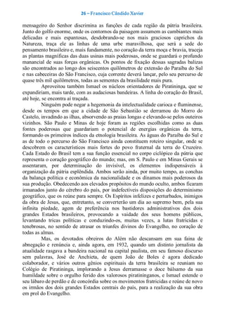 26 – Fr ancisco Cândido Xavier  

mensageiro  do  Senhor  discrimina  as  funções  de  cada  região  da  pátria  brasileira. 
Junto do golfo enorme, onde os contornos da paisagem assumem as cambiantes mais 
delicadas  e  mais  espantosas,  desdobrando­se  nos  mais  graciosos  caprichos  da 
Natureza,  traça  ele  as  linhas  de  uma  urbe  maravilhosa,  que  será  a  sede  do 
pensamento brasileiro e, mais fundamente, no coração da terra moça e bravia, traceja 
as plantas magníficas das duas usinas mais poderosas, onde se guardará o profundo 
manancial  de  suas  forças  orgânicas.  Os  pontos  de  fixação  dessas  sagradas  balizas 
são encontrados ao longo dos seiscentos quilômetros de extensão do Paraíba do Sul 
e nas cabeceiras do São Francisco, cuja corrente deverá lançar, pelo seu percurso de 
quase três mil quilômetros, todas as sementes da brasilidade mais pura. 
           Aproveitou  também  Ismael  os  núcleos  orientadores  de  Piratininga,  que  se 
expandiriam, mais tarde, com as audaciosas bandeiras. A linha do coração do Brasil, 
até hoje, se encontra aí traçada. 
           Ninguém pode negar a hegemonia da intelectualidade carioca e fluminense, 
desde  os  tempos  em  que  a  cidade  de  São  Sebastião  se  derramou  do  Morro  do 
Castelo, invadindo as ilhas, absorvendo as praias longas e elevando­se pelos outeiros 
vizinhos.  São  Paulo  e  Minas  de  hoje  foram  as  regiões  escolhidas  como  as  duas 
fontes  poderosas  que  guardariam  o  potencial  de  energias  orgânicas  da  terra, 
formando os primeiros índices da etnologia brasileira. As águas do Paraíba do Sul e 
as  de  todo  o  percurso  do São  Francisco  ainda  constituem roteiro  singular,  onde  se 
descobrem  os  característicos  mais  fortes  do  povo  fraternal  da  terra  do  Cruzeiro. 
Cada Estado do Brasil tem a sua função essencial no corpo ciclópico da pátria que 
representa o coração geográfico do mundo; mas, em S. Paulo e em Minas Gerais se 
assentaram,  por  determinação  do  invisível,  os  elementos  indispensáveis  à 
organização da pátria esplêndida. Ambos serão ainda, por muito tempo, as conchas 
da balança política e econômica da nacionalidade e os  dínamos mais poderosos da 
sua produção. Obedecendo aos elevados propósitos do mundo oculto, ambos ficaram 
irmanados junto do  cérebro do país, por indefectíveis disposições do determinismo 
geográfico, que os reúne para sempre. Os Espíritos infelizes e perturbados, inimigos 
da obra de Jesus, que, entretanto, se converterão um dia ao supremo bem, pela sua 
infinita  piedade,  agem  de  preferência  nos  bastidores  administrativos  dos  dois 
grandes  Estados  brasileiros,  provocando  a  vaidade  dos  seus  homens  públicos, 
levantando  tricas  políticas  e  conduzindo­os,  muitas  vezes,  a  lutas  fratricidas  e 
tenebrosas,  no  sentido  de  atrasar  os  triunfes  divinos  do  Evangelho,  no  coração  de 
todas as almas. 
           Mas,  os  devotados  obreiros  do  Além  não  descansam  em  sua  faina  de 
abnegação  e  renúncia  e,  ainda  agora,  em  1932,  quando  um  distinto  jornalista  da 
atualidade rasgava a bandeira nacional na capital paulista, em seu  famoso discurso 
sem  palavras,  José  de  Anchieta,  de  quem  João  de  Boles  é  agora  dedicado 
colaborador,  e  vários  outros  gênios  espirituais  da  terra  brasileira  se  reuniam  no 
Colégio  de  Piratininga,  implorando  a  Jesus  derramasse  o  doce  bálsamo  da  sua 
humildade sobre  o  orgulho ferido dos  valorosos piratininganos, e Ismael estende o 
seu lábaro de perdão e de concórdia sobre os movimentos fratricidas e reúne de novo 
os  irmãos  dos  dois  grandes Estados  centrais  do  país, para a realização  da  sua  obra 
em prol do Evangelho.
 
