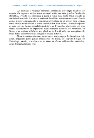 27 – BRASIL, CORAÇÃO DO MUNDO, PÁTRIA DO EVANGELHO (pelo Espírito Humberto de Campos) 


           As  fraquezas  e  vaidades  humanas,  fermentadas  por  forças  maléficas  do 
mundo,  têm  separado  muitas  vezes  as  coletividades  dos  dois  grandes  Estados  da 
República,  levando­os  à  inimizade  e  quase  à  ruína;  mas,  muito  breve,  quando  as 
sombras da confusão dos tempos modernos invadirem ameaçadoramente os céus da 
pátria,  ambos  compreenderão  a  imperiosa  necessidade  de  se  unirem  para  sempre, 
como irmãos muito amados e, novos símbolos de Castor e Pólux, expandirão juntos 
as  suas  energias  étnicas,  modeladoras  da terra  do  Evangelho,  absorvendo  nos  seus 
surtos  extraordinários  as  expressões  excessivamente  indiáticas  do  Amazonas,  ao 
Norte,  e  as  platinas  influências  nas  planícies  do  Rio  Grande,  por  cumprirem,  de 
mãos dadas, os imperativos da sua grande missão histórica. 
           Nesse tempo que não vem muito longe, as mensagens de fraternidade e de 
amor,  expedidas  pelos  gênios  inspiradores  do  Brasil,  do  sagrado  Colégio  de 
Piratininga,  tocarão,  primeiramente,  na  coroa  de  tênues  neblinas  das  montanhas, 
antes de ascenderem aos céus.
 