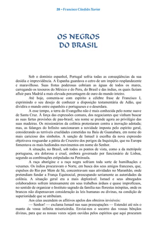 28 – Fr ancisco Cândido Xavier  




                               OS NEGROS
                               DO BRASIL 



           Sob  o  domínio  espanhol,  Portugal  sofria  todas  as  conseqüências  da  sua 
desídia e imprevidência. A Espanha guardava o cetro de um império resplandecente 
e  maravilhoso.  Suas  frotas  poderosas  cobriam  as  águas  de  todos  os  mares, 
carregando os tesouros do México e do Peru, do Brasil e das índias, os quais faziam 
afluir para Madrid a mais elevada porcentagem de ouro do mundo inteiro. 
           Até  hoje,  comenta­se  com  espírito  a  célebre  frase  de  Francisco  I, 
exprimindo  o  seu  desejo  de  conhecer  a  disposição  testamentária  de  Adão,  que 
dividira o mundo entre espanhóis e portugueses e o deserdara. 
           A esse tempo, a terra do Evangelho não é mais conhecida pelo nome suave 
de Santa Cruz. À força das expressões comuns, dos negociantes que vinham buscar 
as  suas  fartas  provisões  de  pau­brasil,  seu nome  se  prende agora ao  privilégio  das 
suas  madeiras.  Os  missionários  da  colônia  protestaram  contra  a  inovação adotada; 
mas,  as  falanges  do  Infinito  sancionaram  a  novidade  imposta  pelo  espírito  geral, 
considerando as terríveis crueldades cometidas na Baía de Guanabara, em nome do 
mais  caricioso  dos  símbolos.  A  sanção  de  Ismael  à  escolha  da  nova  expressão 
objetivava resguardar a pátria do Cruzeiro dos perigos da Inquisição, que na Europa 
fomentava os mais hediondos movimentos em nome do Senhor. 
           A  situação, no  Brasil,  sob  todos  os  pontos  de vista,  como  a  da  metrópole 
portuguesa,  era  dolorosa  e  cruel,  embora  governado  por  funcionário  de  Lisboa, 
segundo as combinações estipuladas na Península. 
           A  raça  aborígine  e  a  raça  negra  sofriam  toda  sorte  de  humilhações  e 
vexames. Os índios procuravam o Norte, em busca dos seus amigos franceses, que, 
expulsos do Rio por Mem de Sá, concentravam suas atividades no Maranhão, onde 
pretendiam  fundar  a  França  Equinocial,  preocupando  seriamente as  autoridades  da 
colônia.  A  situação  geral  era  a  mais  deplorável.  Ismael  e  seus  abnegados 
colaboradores  sofrem  intensamente  em  seus  trabalhos  árduos  e  quase  improfícuos, 
no sentido de organizar o Instituto sagrado da família nas florestas inóspitas, onde os 
brancos não dispensavam consideração às leis humanas ou divinas, na condição de 
superioridade que se atribuíam. 
           Aos céus ascendem os aflitivos apelos dos obreiros invisíveis: 
           — Senhor! — exclama Ismael nas suas preocupações — Estendei até nós o 
manto  da  vossa  infinita  misericórdia.  Enviai­nos  o  socorro  das  vossas  bênçãos 
divinas, para que as nossas vozes  sejam ouvidas pelos  espíritos que aqui procuram
 