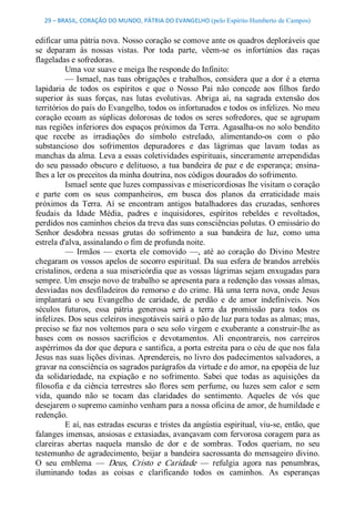 29 – BRASIL, CORAÇÃO DO MUNDO, PÁTRIA DO EVANGELHO (pelo Espírito Humberto de Campos) 


edificar uma pátria nova. Nosso coração se comove ante os quadros deploráveis que 
se  deparam  às  nossas  vistas.  Por  toda  parte,  vêem­se  os  infortúnios  das  raças 
flageladas e sofredoras. 
          Uma voz suave e meiga lhe responde do Infinito: 
          —  Ismael, nas  tuas  obrigações  e  trabalhos,  considera  que a  dor  é a  eterna 
lapidaria  de  todos  os  espíritos  e  que  o  Nosso  Pai  não  concede  aos  filhos  fardo 
superior  às  suas  forças,  nas  lutas  evolutivas.  Abriga  aí,  na  sagrada  extensão  dos 
territórios do país do Evangelho, todos os infortunados e todos os infelizes. No meu 
coração  ecoam  as  súplicas  dolorosas  de  todos  os  seres  sofredores,  que  se  agrupam 
nas regiões inferiores dos espaços próximos da Terra. Agasalha­os no solo bendito 
que  recebe  as  irradiações  do  símbolo  estrelado,  alimentando­os  com  o  pão 
substancioso  dos  sofrimentos  depuradores  e  das  lágrimas  que  lavam  todas  as 
manchas da alma. Leva a essas coletividades espirituais, sinceramente arrependidas 
do  seu  passado  obscuro  e  delituoso,  a  tua  bandeira  de  paz e  de  esperança;  ensina­ 
lhes a ler os preceitos da minha doutrina, nos códigos dourados do sofrimento. 
          Ismael sente que luzes compassivas e misericordiosas lhe visitam o coração 
e  parte  com  os  seus  companheiros,  em  busca  dos  planos  da  erraticidade  mais 
próximos  da  Terra.  Aí  se  encontram  antigos  batalhadores  das  cruzadas,  senhores 
feudais  da  Idade  Média,  padres  e  inquisidores,  espíritos  rebeldes  e  revoltados, 
perdidos nos caminhos cheios da treva das suas consciências polutas. O emissário do 
Senhor  desdobra  nessas  grutas  do  sofrimento  a  sua  bandeira  de  luz,  como  uma 
estrela d'alva, assinalando o fim de profunda noite. 
          —  Irmãos  —  exorta  ele  comovido  —,  até  ao  coração  do  Divino  Mestre 
chegaram os vossos apelos de socorro espiritual. Da sua esfera de brandos arrebóis 
cristalinos, ordena a sua misericórdia que as vossas lágrimas sejam enxugadas para 
sempre. Um ensejo novo de trabalho se apresenta para a redenção das vossas almas, 
desviadas nos desfiladeiros do remorso e do  crime. Há uma terra nova, onde Jesus 
implantará  o  seu  Evangelho  de  caridade,  de  perdão  e  de  amor  indefiníveis.  Nos 
séculos  futuros,  essa  pátria  generosa  será  a  terra  da  promissão  para  todos  os 
infelizes. Dos seus celeiros inesgotáveis sairá o pão de luz para todas as almas; mas, 
preciso se  faz nos voltemos para o seu solo  virgem e exuberante a construir­lhe as 
bases  com  os  nossos  sacrifícios  e  devotamentos.  Ali  encontrareis,  nos  carreiros 
aspérrimos da dor que depura e santifica, a porta estreita para o céu de que nos fala 
Jesus nas suas lições divinas. Aprendereis, no livro dos padecimentos salvadores, a 
gravar na consciência os sagrados parágrafos da virtude e do amor, na epopéia de luz 
da  solidariedade,  na  expiação  e  no  sofrimento.  Sabei  que  todas  as  aquisições  da 
filosofia  e  da  ciência  terrestres  são  flores  sem  perfume,  ou  luzes  sem  calor  e  sem 
vida,  quando  não  se  tocam  das  claridades  do  sentimento.  Aqueles  de  vós  que 
desejarem o supremo caminho venham para a nossa oficina de amor, de humildade e 
redenção. 
          E aí, nas estradas escuras e tristes da angústia espiritual, viu­se, então, que 
falanges imensas, ansiosas e extasiadas, avançavam com fervorosa coragem para as 
clareiras  abertas  naquela  mansão  de  dor  e  de  sombras.  Todos  queriam,  no  seu 
testemunho de  agradecimento,  beijar a  bandeira  sacrossanta do  mensageiro  divino. 
O  seu  emblema  —  Deus,  Cristo  e  Caridade  —  refulgia  agora  nas  penumbras, 
iluminando  todas  as  coisas  e  clarificando  todos  os  caminhos.  As  esperanças
 