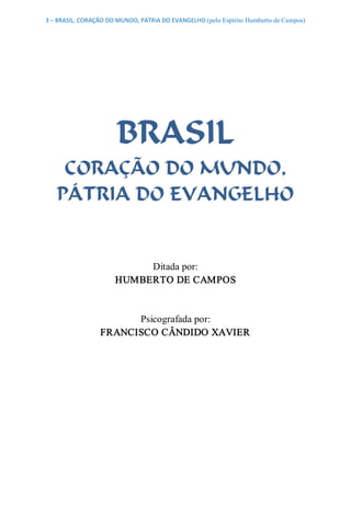 3 – BRASIL, CORAÇÃO DO MUNDO, PÁTRIA DO EVANGELHO (pelo Espírito Humberto de Campos) 




                       BRASIL
    CORAÇÃO DO MUNDO,
   PÁTRIA DO EVANGELHO 


                           Ditada por: 
                      HUMBERTO DE CAMPOS 


                       Psicografada por: 
                 FRANCISCO CÂNDIDO XAVIER
 