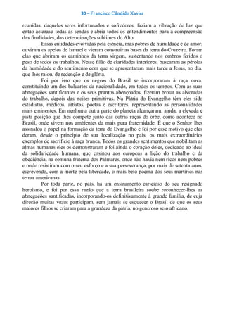 30 – Fr ancisco Cândido Xavier  

reunidas,  daqueles  seres  infortunados  e  sofredores,  faziam  a  vibração  de  luz  que 
então aclarava todas as sendas e abria todos os  entendimentos para a compreensão 
das finalidades, das determinações sublimes do Alto. 
          Essas entidades evolvidas pela ciência, mas pobres de humildade e de amor, 
ouviram os apelos de Ismael e vieram construir as bases da terra do Cruzeiro. Foram 
elas  que  abriram  os  caminhos  da  terra  virgem,  sustentando  nos  ombros  feridos  o 
peso de todos os trabalhos. Nesse filão de claridades interiores, buscaram as pérolas 
da humildade e do sentimento com que se apresentaram mais tarde a Jesus, no dia, 
que lhes raiou, de redenção e de glória. 
          Foi  por  isso  que  os  negros  do  Brasil  se  incorporaram  à  raça  nova, 
constituindo um dos  baluartes da nacionalidade, em todos  os tempos. Com as suas 
abnegações santificantes e os seus prantos abençoados,  fizeram brotar as alvoradas 
do  trabalho,  depois  das  noites  primitivas.  Na  Pátria  do  Evangelho  têm  eles  sido 
estadistas,  médicos,  artistas,  poetas  e  escritores,  representando  as  personalidades 
mais eminentes. Em nenhuma outra parte do planeta alcançaram, ainda, a elevada e 
justa  posição  que  lhes  compete  junto  das  outras  raças  do  orbe,  como  acontece  no 
Brasil,  onde  vivem  nos  ambientes  da  mais  pura  fraternidade.  É  que  o  Senhor  lhes 
assinalou o papel na formação da terra do Evangelho e foi por esse motivo que eles 
deram,  desde  o  princípio  de  sua  localização  no  país,  os  mais  extraordinários 
exemplos de sacrifício à raça branca. Todos os grandes sentimentos que nobilitam as 
almas humanas eles os demonstraram e foi ainda o coração deles, dedicado ao ideal 
da  solidariedade  humana,  que  ensinou  aos  europeus  a  lição  do  trabalho  e  da 
obediência, na comuna fraterna dos Palmares, onde não havia nem ricos nem pobres 
e onde resistiram com o seu esforço e a sua perseverança, por mais de setenta anos, 
escrevendo, com a morte pela liberdade, o mais belo poema dos seus martírios nas 
terras americanas. 
          Por  toda  parte,  no  país,  há  um  ensinamento  caricioso  do  seu  resignado 
heroísmo,  e  foi  por  essa  razão  que  a  terra  brasileira  soube  reconhecer­lhes  as 
abnegações  santificadas, incorporando­os definitivamente à grande família, de cuja 
direção  muitas  vezes  participam,  sem  jamais  se  esquecer  o  Brasil  de  que  os  seus 
maiores filhos se criaram para a grandeza da pátria, no generoso seio africano.
 