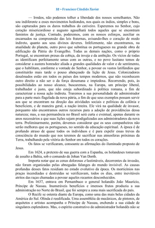 32 – Fr ancisco Cândido Xavier  

          —  Irmãos,  não  podemos  tolher  a  liberdade  dos  nossos  semelhantes.  Não 
sou indiferente a esses movimentos hediondos, nos quais os índios, simples e bons, 
são  capturados  para  os  duros  trabalhos  do  cativeiro.  Esperemos  no  Senhor,  cujo 
coração  misericordioso  e  augusto  agasalhará  todos  aqueles  que  se  encontram 
famintos  de  justiça.  Contudo,  poderemos,  com  os  nossos  esforços,  auxiliar  os 
encarnados  na  compreensão  das  leis  fraternas,  avisando­lhes  o  coração  de  modo 
indireto,  quanto  aos  seus  divinos  deveres.  Infelizmente,  não  encontramos,  na 
atualidade  do  planeta,  outro  povo  que  substitua  os  portugueses  na  grande  obra  de 
edificação  da  Pátria  do  Evangelho.  Todas  as  demais  nações,  como  o  próprio 
Portugal, se encontram presas da cobiça, da inveja e da ambição. Os vícios de todas 
as  identificam  perfeitamente  umas  com  as  outras,  e  no  povo  lusitano  temos  de 
considerar a austera honradez aliada a grandes qualidades de valor e de sentimento, 
que o habilitam, conforme a vontade do Senhor, a povoar os vastos latifúndios que 
constituirão  mais  tarde  o  pouso  abençoado  da  lição  de  Jesus.  Colonizadores 
desalmados  estão  em  todos  os  países  dos  tempos  modernos,  que  não  reconhecem 
outro  direito  a  não  ser  o  da  força  desumana  e  impiedosa.  Recorrendo,  pois,  às 
possibilidades  ao  nosso  alcance,  buscaremos,  na  Europa,  um  príncipe  liberal, 
trabalhador  e  justo,  que  não  esteja  subordinado  à  política  romana,  a  fim  de 
caracterizar  a  nossa  ação  indireta.  Traremos  a  sua  personalidade  de  administrador 
para a parte mais flagelada da nova pátria, a fim de que seus exemplos possam servir 
aos  que  se  encontram  na  direção  das  atividades  sociais  e  políticas  da  colônia  e 
beneficiem,  e  de  maneira  geral,  a  nação  inteira.  Ele  virá  na  qualidade  de  invasor, 
porquanto  não  encontramos  outros  recursos  para  a  adoção  de  providências  dessa 
natureza; mas, a sua permanência no Brasil será curta e eventual, apenas durante os 
anos necessários a que suas lições sejam prodigalizadas aos administradores da nova 
terra.  Preliminarmente,  porém,  devemos  considerar  que  os  seus  companheiros  não 
serão melhores que os portugueses, no sentido da educação espiritual. A época é de 
profundo  atraso  de  quase  todos  os  indivíduos  e  é  para  expelir  essas  trevas  da 
consciência  do  mundo  que  nos  teremos  de  sacrificar  nas  atmosferas  próximas  da 
Terra, trabalhando pela vitória do Senhor em todos os corações. 
          Os fatos se verificaram, consoante as afirmações do iluminado preposto de 
Jesus. 
          Em 1624, a pretexto de sua guerra com a Espanha, os holandeses tomavam 
de assalto a Bahia, sob o comando de Johan Van Dorth. 
          Importa notar que as cenas dolorosas e lastimáveis, decorrentes da invasão, 
não  foram  organizadas  pelas  abnegadas  falanges  do  mundo  invisível.  As  causas 
profundas  desses  fatos  residiam  no  estado  evolutivo  da  época.  Os  morticínios  nas 
praças  incendiadas  e  destruídas  se  verificavam,  todos  os  dias,  entre  inevitáveis 
atritos das raças chamadas a povoar aqueles recantos desconhecidos. 
          Em  1637,  entrava  em  Pernambuco  o  general  holandês  João  Maurício, 
Príncipe  de  Nassau.  Inumeráveis  benefícios  e  imensos  frutos  produziu  a  sua 
administração no Norte do Brasil, que foi sempre a zona mais sacrificada do país. 
          O Recife se ostenta diante da Europa, como uma das mais belas cidades da 
América do Sul. Olinda é reedificada. Uma assembléia de mecânicos, de pintores, de 
arquitetos  e  artistas  acompanha  o  Príncipe  de  Nassau,  enchendo  a  sua  cidade  de 
singulares esplendores. Mas, o espírito construtivo do administrador holandês não se
 