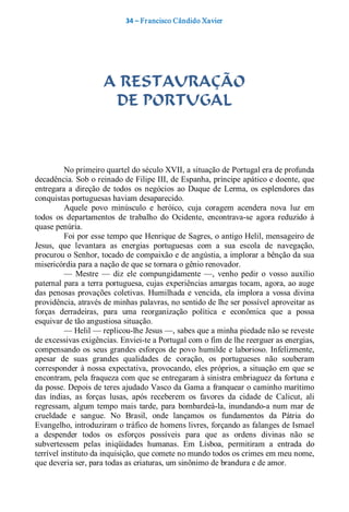 34 – Fr ancisco Cândido Xavier  




                      A RESTAURAÇÃO
                       DE PORTUGAL 



          No primeiro quartel do século XVII, a situação de Portugal era de profunda 
decadência. Sob o reinado de Filipe III, de Espanha, príncipe apático e doente, que 
entregara  a  direção  de  todos  os  negócios  ao  Duque  de  Lerma,  os  esplendores  das 
conquistas portuguesas haviam desaparecido. 
          Aquele  povo  minúsculo  e  heróico,  cuja  coragem  acendera  nova  luz  em 
todos  os  departamentos  de  trabalho  do  Ocidente,  encontrava­se  agora  reduzido  à 
quase penúria. 
          Foi por esse tempo que Henrique de Sagres, o antigo Helil, mensageiro de 
Jesus,  que  levantara  as  energias  portuguesas  com  a  sua  escola  de  navegação, 
procurou o Senhor, tocado de compaixão e de angústia, a implorar a bênção da sua 
misericórdia para a nação de que se tornara o gênio renovador. 
          —  Mestre  —  diz  ele  compungidamente  —,  venho  pedir  o  vosso  auxílio 
paternal para a terra portuguesa, cujas experiências amargas tocam, agora, ao auge 
das  penosas  provações  coletivas.  Humilhada  e vencida,  ela  implora a  vossa  divina 
providência, através de minhas palavras, no sentido de lhe ser possível aproveitar as 
forças  derradeiras,  para  uma  reorganização  política  e  econômica  que  a  possa 
esquivar de tão angustiosa situação. 
          — Helil — replicou­lhe Jesus —, sabes que a minha piedade não se reveste 
de excessivas exigências. Enviei­te a Portugal com o fim de lhe reerguer as energias, 
compensando  os  seus  grandes  esforços  de  povo  humilde  e laborioso.  Infelizmente, 
apesar  de  suas  grandes  qualidades  de  coração,  os  portugueses  não  souberam 
corresponder  à nossa  expectativa,  provocando,  eles  próprios,  a  situação  em  que  se 
encontram, pela fraqueza com que se entregaram à sinistra embriaguez da fortuna e 
da posse. Depois de teres ajudado Vasco da Gama a franquear o caminho marítimo 
das  índias,  as  forças  lusas,  após  receberem  os  favores  da  cidade  de  Calicut,  ali 
regressam,  algum  tempo  mais  tarde,  para  bombardeá­la,  inundando­a  num  mar  de 
crueldade  e  sangue.  No  Brasil,  onde  lançamos  os  fundamentos  da  Pátria  do 
Evangelho, introduziram o tráfico de homens livres, forçando as falanges de Ismael 
a  despender  todos  os  esforços  possíveis  para  que  as  ordens  divinas  não  se 
subvertessem  pelas  iniqüidades  humanas.  Em  Lisboa,  permitiram  a  entrada  do 
terrível instituto da inquisição, que comete no mundo todos os crimes em meu nome, 
que deveria ser, para todas as criaturas, um sinônimo de brandura e de amor.
 