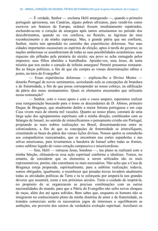 35 – BRASIL, CORAÇÃO DO MUNDO, PÁTRIA DO EVANGELHO (pelo Espírito Humberto de Campos) 


           — É verdade, Senhor — exclama Helil amargurado —, quando o primeiro 
português  aprisionou,  nas  Canárias,  alguns  pobres  africanos,  para  vendê­los  como 
escravos  aos  brancos  da  Europa,  ordenei  fossem  imediatamente  repatriados, 
enchendo­se­me  o  coração  de  amargura  após  tantos  entusiasmos  no  período  dos 
descobrimentos,  quando  eu  vos  confiava,  no  Restelo,  as  lágrimas  do  meu 
reconhecimento  e  da  minha  esperança.  Mas,  a  grande  pátria  que  me  confiaste, 
Senhor,  muito  tem  aprendido  no  caminho  das  experiências  dolorosas.  Nas  suas 
cidades importantes escasseiam os espíritos de eleição, aptos à tarefa do governo; as 
nações ambiciosas se assenhoreiam de todas as suas possibilidades econômicas; suas 
riquezas  são  pilhadas  pela  pirataria  do  século;  seu  povo  se  acha  esmagado  pelos 
impostos;  seus  filhos  abatidos  e  humilhados.  Apiedai­vos,  meu  Jesus,  de  tanta 
miséria que nos enche o coração de infinita amargura! Permiti possamos restaurar­ 
lhe  as  forças  políticas,  a  fim  de  que  ela  cumpra  as  vossas  determinações  sábias  e 
justas, na terra do Evangelho! 
           —  Essas  experiências  dolorosas  —  explicou­lhe  o  Divino  Mestre  — 
dotarão Portugal de novos sentimentos, acrisolando nele as concepções de brandura 
e de  fraternidade, a fim de que possa  corresponder ao nosso esforço, na edificação 
da  pátria  dos  meus  ensinamentos.  Quais  os  elementos  encarnados  que  utilizarás 
nessa restauração? 
           —  Senhor,  com  o  vosso  apoio  e  com  o  vosso amparo,  esperamos  realizar 
essa  reorganização  buscando para  o  trono  os  descendentes de  D.  Afonso,  primeiro 
Duque  de  Bragança,  que  atualmente  detêm  a  maior  fortuna  portuguesa  e  em  cuja 
Casa vivem mais de oitenta mil vassalos. Quanto ao nosso  plano, constará de uma 
larga  ação  dos  agrupamentos  espirituais  sob  a  minha  direção,  combinados  com  as 
falanges de Ismael, no sentido de intensificarmos o pensamento cristão em Portugal, 
projetando  as  mais  nobres  realizações  no  Brasil,  disseminando­nos  entre  os 
colonizadores,  a  fim  de  que  as  concepções  de  fraternidade  se  intensifiquem, 
cimentando as bases da pátria das vossas lições divinas. Nossos apelos se estenderão 
aos  companheiros  reencarnados,  que  se  encontram  nas  cortes  espanholas  e  nas 
selvas  americanas,  para  levantarmos  a  bandeira  de  Ismael  sobre  todas  as  frontes, 
como sublime legado do vosso coração compassivo e misericordioso. 
           — Sim, Helil — retrucou Jesus,  bondoso —, teu plano se realizará com a 
minha  bênção,  efetuando­se  essa  ação  espiritual  conforme  a  idealizas.  Temos,  no 
entanto,  de  considerar  que  os  elementos  a  serem  utilizados  são  os  mais 
representativos, porém, não constituem os mais necessários. Não acho que a Casa de 
Bragança  esteja  preparada,  espiritualmente,  para  a  sublime  realização;  todavia, 
somos  obrigados, igualmente, a reconhecer que pesadas trevas invadem atualmente 
todas  as  atividades  políticas  da  Terra  e  tu  te  esforçarás  por  ampará­la nos  grandes 
deveres que assumirá, neste e nos próximos séculos. Terás o cuidado de inspirá­la, 
no  propósito  de  se  organizarem  as  precisas  combinações  com  as  outras 
nacionalidades do mundo, para que a Pátria do Evangelho não sofra novos choques 
de  raças, além  dos  até  agora  sofridos.  Bem  sabes  que,  enquanto os  homens não  se 
integrarem no conhecimento pleno da minha doutrina de amor e de fraternidade, os 
tratados  comerciais  serão  os  necessários  jogos  de  interesses  a  equilibrarem  as 
ambições,  em  proveito  dos  setores  da  verdadeira  evolução  espiritual.  Auxiliarei  os
 