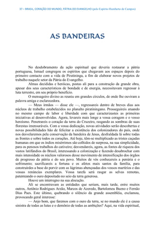 37 – BRASIL, CORAÇÃO DO MUNDO, PÁTRIA DO EVANGELHO (pelo Espírito Humberto de Campos) 




                          AS BANDEIRAS 



          No  desdobramento  da  ação  espiritual  que  deveria  restaurar  a  pátria 
portuguesa,  Ismael  congregou  os  espíritos  que  chegavam  aos  espaços  depois  do 
primeiro  contacto  com  a  vida  de  Piratininga,  a  fim  de  elaborar  novos  projetos  de 
trabalho naquele setor da Pátria do Evangelho. 
          Almas  decididas  e  heróicas,  postas  ali  para  a  construção  da  grande  obra, 
apesar  dos  seus  característicos  de  bondade  e  de  energia,  necessitavam  regressar  à 
luta terrestre, em seu próprio benefício. 
          O mensageiro divino as reuniu em grandes círculos, de onde lhe ouviram a 
palavra amiga e esclarecedora. 
          —  Meus  irmãos  —  disse  ele  —,  regressareis  dentro  de  breves  dias  aos 
núcleos  de  trabalho  estabelecidos  no  planalto  piratiningano.  Prosseguireis  atuando 
no  mesmo  campo  de  labor  e  liberdade  com  que  caracterizastes  as  primeiras 
iniciativas aí desenvolvidas. Agora, levareis mais longe a vossa coragem e o vosso 
heroísmo. Penetrareis o coração da terra do Cruzeiro, rasgando as sombras de suas 
florestas imensuráveis. Com a vossa dedicação, novas atividades serão descobertas e 
novas  possibilidades  hão  de  felicitar  a  existência  dos  colonizadores  do  país,  onde 
nos desvelaremos pela conservação da bandeira de Jesus, desfraldada lá sobre todas 
as frontes e sobre todos os corações. Até hoje, têm­se multiplicado as tristes caçadas 
humanas em que os índios misérrimos são colhidos de surpresa, na sua simplicidade, 
para os penosos trabalhos do cativeiro; desvendareis, agora, as fontes de riqueza dos 
vastos latifúndios do Brasil, interessando a colonização e fazendo desabrochar com 
mais intensidade os núcleos valorosos desse movimento de intensificação dos órgãos 
de  progresso  da  pátria  e  do  seu  povo.  Muitos  de  vós  conhecereis  a  penúria  e  o 
sofrimento;  sacrificareis  a  fortuna  e  os  afetos  mais  santos  da  família,  para 
construirdes a base do porvir com as lágrimas abençoadas dos vossos martírios e das 
vossas  renúncias  exemplares.  Vossa  tarefa  será  rasgar  as  selvas  remotas, 
patenteando o ouro depositado no seio da terra generosa. 
          Houve um interregno na sua alocução. 
          Ali  se  encontravam  as  entidades  que  seriam,  mais  tarde,  entre  muitos 
outros, Antônio Rodrigues Arzão, Marcos de Azeredo, Bartolomeu Bueno e Fernão 
Dias  Paes.  Este  último,  quebrando  o  silêncio  da  grande  assembléia,  exclamou, 
provocando geral interesse: 
          — Anjo bom, que faremos com o ouro da terra, se no mundo ele é a causa 
sinistra de todas as lutas e o demônio de todas as ambições? Aqui, na vida espiritual,
 