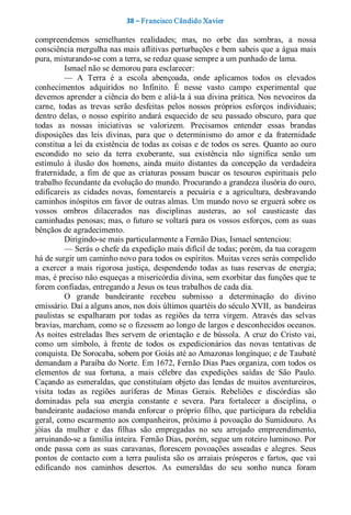 38 – Fr ancisco Cândido Xavier  

compreendemos  semelhantes  realidades;  mas,  no  orbe  das  sombras,  a  nossa 
consciência mergulha nas mais aflitivas perturbações e bem sabeis que a água mais 
pura, misturando­se com a terra, se reduz quase sempre a um punhado de lama. 
          Ismael não se demorou para esclarecer: 
          —  A  Terra  é  a  escola  abençoada,  onde  aplicamos  todos  os  elevados 
conhecimentos  adquiridos  no  Infinito.  É  nesse  vasto  campo  experimental  que 
devemos aprender a ciência do bem e aliá­la à sua divina prática. Nos nevoeiros da 
carne,  todas  as  trevas  serão  desfeitas  pelos  nossos  próprios  esforços  individuais; 
dentro  delas,  o  nosso  espírito  andará  esquecido  de  seu  passado  obscuro,  para  que 
todas  as  nossas  iniciativas  se  valorizem.  Precisamos  entender  essas  brandas 
disposições  das  leis  divinas,  para  que  o  determinismo  do  amor  e  da  fraternidade 
constitua a lei da existência de todas as coisas e de todos  os seres. Quanto ao ouro 
escondido  no  seio  da  terra  exuberante,  sua  existência  não  significa  senão  um 
estímulo  à  ilusão  dos  homens,  ainda  muito  distantes  da  concepção  da  verdadeira 
fraternidade,  a  fim  de  que  as  criaturas  possam  buscar  os  tesouros  espirituais  pelo 
trabalho fecundante da evolução do mundo. Procurando a grandeza ilusória do ouro, 
edificareis  as  cidades  novas,  fomentareis  a  pecuária  e  a  agricultura,  desbravando 
caminhos inóspitos em favor de outras almas. Um mundo novo se erguerá sobre os 
vossos  ombros  dilacerados  nas  disciplinas  austeras,  ao  sol  causticaste  das 
caminhadas penosas; mas, o futuro se voltará para os vossos esforços, com as suas 
bênçãos de agradecimento. 
          Dirigindo­se mais particularmente a Fernão Dias, Ismael sentenciou: 
          — Serás o chefe da expedição mais difícil de todas; porém, da tua coragem 
há de surgir um caminho novo para todos os espíritos. Muitas vezes serás compelido 
a  exercer  a  mais  rigorosa  justiça,  despendendo  todas  as  tuas  reservas  de  energia; 
mas, é preciso não esqueças a misericórdia divina, sem exorbitar das funções que te 
forem confiadas, entregando a Jesus os teus trabalhos de cada dia. 
          O  grande  bandeirante  recebeu  submisso  a  determinação  do  divino 
emissário. Daí a alguns anos, nos dois últimos quartéis do século XVII,  as  bandeiras 
paulistas  se  espalharam  por  todas  as  regiões  da  terra  virgem.  Através  das  selvas 
bravias, marcham, como se o fizessem ao longo de largos e desconhecidos oceanos. 
As  noites  estreladas  lhes  servem  de  orientação  e  de  bússola.  A  cruz  do  Cristo  vai, 
como  um  símbolo,  à  frente  de  todos  os  expedicionários  das  novas  tentativas  de 
conquista. De Sorocaba, sobem por Goiás até ao Amazonas longínquo; e de Taubaté 
demandam a Paraíba do Norte. Em 1672, Fernão Dias Paes organiza, com todos os 
elementos  de  sua  fortuna,  a  mais  célebre  das  expedições  saídas  de  São  Paulo. 
Caçando  as  esmeraldas,  que  constituíam  objeto  das  lendas  de  muitos  aventureiros, 
visita  todas  as  regiões  auríferas  de  Minas  Gerais.  Rebeliões  e  discórdias  são 
dominadas  pela  sua  energia  constante  e  severa.  Para  fortalecer  a  disciplina,  o 
bandeirante  audacioso  manda  enforcar  o  próprio  filho,  que  participara  da  rebeldia 
geral, como escarmento aos companheiros, próximo à povoação do Sumidouro. As 
jóias  da  mulher  e  das  filhas  são  empregadas  no  seu  arrojado  empreendimento, 
arruinando­se a família inteira. Fernão Dias, porém, segue um roteiro luminoso. Por 
onde  passa  com  as  suas  caravanas,  florescem  povoações  asseadas  e  alegres.  Seus 
pontos  de  contacto  com  a  terra  paulista  são  os  arraiais  prósperos  e  fartos,  que  vai 
edificando  nos  caminhos  desertos.  As  esmeraldas  do  seu  sonho  nunca  foram
 