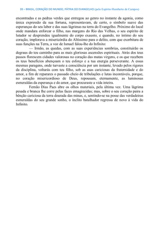 39 – BRASIL, CORAÇÃO DO MUNDO, PÁTRIA DO EVANGELHO (pelo Espírito Humberto de Campos) 


encontradas e as pedras verdes que entregou ao genro no instante da agonia, como 
única  expressão  da  sua  fortuna,  representavam,  de  certo,  o  símbolo  suave  das 
esperanças do seu labor e das suas lágrimas na terra do Evangelho. Próximo do local 
onde  mandara  enforcar  o  filho,  nas  margens  do  Rio  das  Velhas,  o  seu  espírito  de 
lutador  se  desprendeu  igualmente  do  corpo  exausto,  e  quando,  no  íntimo  do  seu 
coração, implorava a misericórdia do Altíssimo para o delito, com que exorbitara de 
suas funções na Terra, a voz de Ismael falou­lhe do Infinito: 
          —  Irmão,  as  quedas,  com  as  suas  experiências  sombrias,  constituirão  os 
degraus do teu caminho para as mais gloriosas ascensões espirituais. Atrás dos teus 
passos florescem cidades valorosas no coração das matas virgens, e os que recebem 
os  teus  benefícios  abençoam  o  teu  esforço  e  a  tua  energia  perseverante.  A  essas 
mesmas paragens, onde turvaste a consciência por um instante, levado pelos rigores 
da  disciplina,  voltarás  com  teu  filho,  sob  as  asas  cariciosas  da  fraternidade  e  do 
amor, a fim de reparares o passado cheio de tribulações e lutas incontáveis, porque, 
no  coração  misericordioso  de  Deus,  repousam,  eternamente,  as  luminosas 
esmeraldas da esperança e do amor, que procuraste a vida inteira. 
          Fernão  Dias  Paes  abre  os  olhos  materiais,  pela  última  vez.  Uma  lágrima 
pesada e branca lhe corre pelas faces emagrecidas; mas, sobre o seu coração paira a 
bênção cariciosa da terra dourada das minas, e, sentindo­se na posse das verdadeiras 
esmeraldas  do  seu  grande  sonho,  o  ínclito  batalhador  regressa  de  novo  à  vida  do 
Infinito.
 