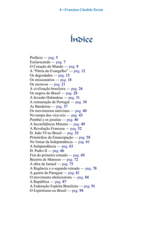 4 – Fr ancisco Cândido Xavier  




                         Índice 
Prefácio — pag. 5 
Esclarecendo — pag. 7 
O Coração do Mundo — pag. 9 
A “Pátria do Evangelho” — pag. 12 
Os degredados — pag. 15 
Os missionários — pag. 18 
Os escravos — pag. 21 
A civilização brasileira — pag. 24 
Os negros do Brasil — pag. 28 
A Invasão Holandesa — pag. 31 
A restauração de Portugal — pag. 34 
As Bandeiras — pag. 37 
Os movimentos nativistas — pag. 40 
No tempo dos vice­reis — pag. 43 
Pombal e os jesuítas — pag. 46 
A Inconfidência Mineira — pag. 49 
A Revolução Francesa — pag. 52 
D. João VI no Brasil — pag. 55 
Primórdios da Emancipação — pag. 58 
No limiar da Independência — pag. 61 
A Independência — pag. 63 
D. Pedro II — pag. 66 
Fim do primeiro reinado — pag. 69 
Bezerra de Menezes — pag. 72 
A obra de Ismael — pag. 75 
A Regência e o segundo reinado — pag. 78 
A guerra do Paraguai — pag. 81 
O movimento abolicionista — pag. 84 
A República — pag. 87 
A Federação Espírita Brasileira — pag. 91 
O Espiritismo no Brasil — pag. 94
 