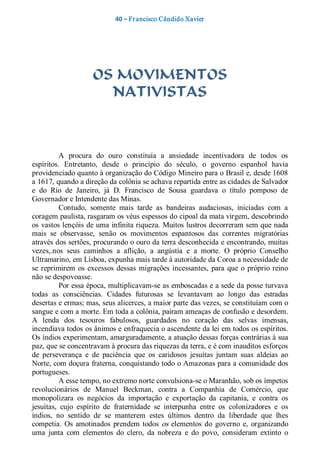 40 – Fr ancisco Cândido Xavier  




                     OS MOVIMENTOS
                       NATIVISTAS 



          A  procura  do  ouro  constituía  a  ansiedade  incentivadora  de  todos  os 
espíritos.  Entretanto,  desde  o  princípio  do  século,  o  governo  espanhol  havia 
providenciado quanto à organização do Código Mineiro para o Brasil e, desde 1608 
a 1617, quando a direção da colônia se achava repartida entre as cidades de Salvador 
e  do  Rio  de  Janeiro,  já  D.  Francisco  de  Sousa  guardava  o  título  pomposo  de 
Governador e Intendente das Minas. 
          Contudo,  somente  mais  tarde  as  bandeiras  audaciosas,  iniciadas  com  a 
coragem paulista, rasgaram os véus espessos do cipoal da mata virgem, descobrindo 
os  vastos lençóis de uma infinita riqueza. Muitos lustros decorreram sem que nada 
mais  se  observasse,  senão  os  movimentos  espantosos  das  correntes  migratórias 
através dos sertões, procurando o ouro da terra desconhecida e encontrando, muitas 
vezes,.nos  seus  caminhos  a  aflição,  a  angústia  e  a  morte.  O  próprio  Conselho 
Ultramarino, em Lisboa, expunha mais tarde à autoridade da Coroa a necessidade de 
se  reprimirem  os  excessos  dessas  migrações  incessantes,  para  que  o  próprio  reino 
não se despovoasse. 
          Por essa época, multiplicavam­se as emboscadas e a sede da posse turvava 
todas  as  consciências.  Cidades  futurosas  se  levantavam  ao  longo  das  estradas 
desertas e ermas; mas, seus alicerces, a maior parte das vezes, se constituíam com o 
sangue e com a morte. Em toda a colônia, pairam ameaças de confusão e desordem. 
A  lenda  dos  tesouros  fabulosos,  guardados  no  coração  das  selvas  imensas, 
incendiava todos os ânimos e enfraquecia o ascendente da lei em todos os espíritos. 
Os índios experimentam, amarguradamente, a atuação dessas forças contrárias à sua 
paz, que se concentravam à procura das riquezas da terra, e é com inauditos esforços 
de  perseverança  e  de  paciência  que  os  caridosos  jesuítas  juntam  suas  aldeias  ao 
Norte, com doçura fraterna, conquistando todo o Amazonas para a comunidade dos 
portugueses. 
          A esse tempo, no extremo norte convulsiona­se o Maranhão, sob os ímpetos 
revolucionários  de  Manuel  Beckman,  contra  a  Companhia  de  Comércio,  que 
monopolizara  os  negócios  da  importação  e  exportação  da  capitania,  e  contra  os 
jesuítas,  cujo  espírito  de  fraternidade  se  interpunha  entre  os  colonizadores  e  os 
índios,  no  sentido  de  se  manterem  estes  últimos  dentro  da  liberdade  que  lhes 
competia.  Os  amotinados  prendem  todos  os  elementos  do  governo  e,  organizando 
uma  junta  com  elementos  do  clero,  da  nobreza  e  do  povo,  consideram  extinto  o
 