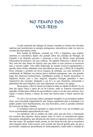 43 – BRASIL, CORAÇÃO DO MUNDO, PÁTRIA DO EVANGELHO (pelo Espírito Humberto de Campos) 




                         NO TEMPO DOS
                           VICE­REIS 



          A ação espiritual das falanges de Ismael, reunidas ao esforço dos elevados 
espíritos que reconstruíam as energias portuguesas, intensifica­se cada vez mais no 
coração das duas pátrias irmãs. 
          Pelo  tratado  de  Methuen,  assinado  em  1703,  a  Inglaterra,  cujo  poderio 
marítimo  se  consolidava  depois  dos  grandes  feitos  das  armadas  de  Portugal,  da 
Espanha  e  da  Holanda,  passaria  a  amontoar  o  ouro  do  Brasil,  como  principal 
fornecedora do primeiro e de suas colônias. No capítulo financeiro, o Brasil era, de 
fato,  uma  das  suas  fontes  de  riqueza,  pois  que  todas  as  suas  reservas  se  escoavam 
para  o  tesouro  inglês.  Uma  sábia  disposição  do  mundo  invisível  regulamentara  a 
questão  dessa  forma,  adotando  essas  providências  para  que  a  Pátria  do  Evangelho 
fosse  colocada  a  cavaleiro  de  novos  choques  de  ambição,  nos  seus  territórios.  A 
combinação  de Methuen  era ruinosa  para a indústria  portuguesa;  mas, nos  grandes 
jogos  dos  interesses  internacionais,  semelhantes  acordos  se  faziam  necessários.  A 
Inglaterra  ficaria  com  o  ouro  tangível,  enquanto  Portugal  guardaria  o  ouro 
imperecível  dos  corações,  dilatando  a  sua  fé  e  as  suas  fronteiras,  eternizando  o 
patrimônio das suas tradições e das suas esperanças, no tempo e no espaço. 
          Nessa época, o Rio de Janeiro já eclipsava todas as cidades do Brasil. Aí, ao 
lado  das  águas  claras  e  puras  do  rio  da  Carioca,  onde  os  Tamoios  encontravam 
sagradas virtudes para a beleza de suas mulheres e para a voz dos seus cantores, já se 
erguia  o  casario  imenso,  a  descer  do  cume  dos  morros  para  o  lençol  arenoso  das 
praias. 
          Aí, sob o céu azul que cobre a paisagem tranqüila, os governadores podem 
fazer, com serenidade imperturbável, seus longos expedientes para a metrópole e os 
padres  podem  rezar  beatificamente, nos  seus  breviários,  entre  as  paredes  coloniais 
do Convento de Santo Antônio. 
          A sociedade tratava de aprender as regras de bem viver, de civilidade, nos 
livros encomendados especialmente do reino. 
          Ao  entardecer,  não  se  cuidava  de  outra  coisa  que  não  fosse  a  iluminação 
dos  oratórios  das  esquinas,  únicos  pontos  onde,  às  vezes,  se  concentravam  alguns 
transeuntes retardatários, que afrontavam sem receio os capoeiras ocultos no silêncio 
das ruas ermas. De qualquer modo, porém, às oito horas da noite não se encontrava 
mais ninguém pelas vielas escuras, com exceção dos dias de grande gala, em que o 
governador comparecia pessoalmente às festas populares, tendo todos o cuidado de
 