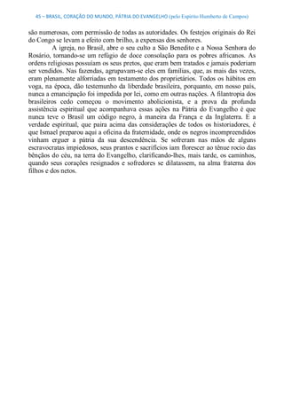 45 – BRASIL, CORAÇÃO DO MUNDO, PÁTRIA DO EVANGELHO (pelo Espírito Humberto de Campos) 


são numerosas, com permissão de todas as autoridades. Os festejos originais do Rei 
do Congo se levam a efeito com brilho, a expensas dos senhores. 
          A igreja, no Brasil, abre o seu culto a São Benedito e a Nossa Senhora do 
Rosário,  tornando­se  um  refúgio  de  doce  consolação  para  os  pobres  africanos.  As 
ordens religiosas possuíam os seus pretos, que eram bem tratados e jamais poderiam 
ser vendidos. Nas fazendas, agrupavam­se eles em famílias, que, as mais das vezes, 
eram plenamente alforriadas em testamento dos proprietários. Todos os hábitos em 
voga, na  época,  dão  testemunho  da  liberdade  brasileira, porquanto,  em nosso  país, 
nunca a emancipação foi impedida por lei, como em outras nações. A filantropia dos 
brasileiros  cedo  começou  o  movimento  abolicionista,  e  a  prova  da  profunda 
assistência  espiritual  que  acompanhava  essas  ações  na  Pátria  do  Evangelho  é  que 
nunca  teve  o  Brasil  um  código  negro,  à  maneira  da  França  e  da  Inglaterra.  E  a 
verdade  espiritual,  que  paira  acima  das  considerações  de  todos  os  historiadores,  é 
que Ismael preparou aqui a oficina da fraternidade, onde os negros incompreendidos 
vinham  erguer  a  pátria  da  sua  descendência.  Se  sofreram  nas  mãos  de  alguns 
escravocratas impiedosos, seus prantos e sacrifícios iam florescer ao tênue rocio das 
bênçãos do  céu, na terra do Evangelho, clarificando­lhes, mais tarde, os caminhos, 
quando  seus  corações  resignados  e  sofredores  se  dilatassem,  na  alma  fraterna  dos 
filhos e dos netos.
 