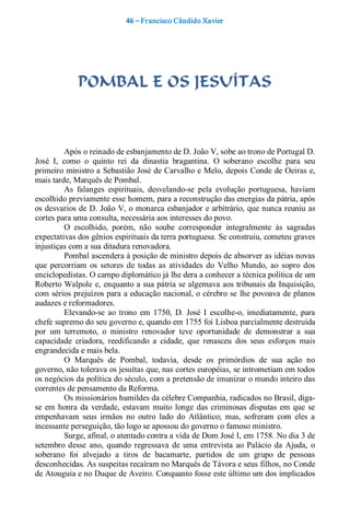 46 – Fr ancisco Cândido Xavier  




              POMBAL E OS JESUÍTAS 



           Após o reinado de esbanjamento de D. João V, sobe ao trono de Portugal D. 
José  I,  como  o  quinto  rei  da  dinastia  bragantina.  O  soberano  escolhe  para  seu 
primeiro ministro a Sebastião José de Carvalho e Melo, depois Conde de Oeiras e, 
mais tarde, Marquês de Pombal. 
           As  falanges  espirituais,  desvelando­se  pela  evolução  portuguesa,  haviam 
escolhido previamente esse homem, para a reconstrução das energias da pátria, após 
os desvarios de D. João V, o monarca esbanjador  e arbitrário, que nunca reuniu as 
cortes para uma consulta, necessária aos interesses do povo. 
           O  escolhido,  porém,  não  soube  corresponder  integralmente  às  sagradas 
expectativas dos gênios espirituais da terra portuguesa. Se construiu, cometeu graves 
injustiças com a sua ditadura renovadora. 
           Pombal ascendera à posição de ministro depois de absorver as idéias novas 
que  percorriam  os  setores  de  todas  as  atividades  do  Velho  Mundo,  ao  sopro  dos 
enciclopedistas. O campo diplomático já lhe dera a conhecer a técnica política de um 
Roberto Walpole  e, enquanto a sua pátria se algemava aos tribunais da Inquisição, 
com sérios prejuízos para a educação nacional, o cérebro se lhe povoava de planos 
audazes e reformadores. 
           Elevando­se  ao  trono  em  1750,  D.  José  I  escolhe­o,  imediatamente,  para 
chefe supremo do seu governo e, quando em 1755 foi Lisboa parcialmente destruída 
por  um  terremoto,  o  ministro  renovador  teve  oportunidade  de  demonstrar  a  sua 
capacidade  criadora,  reedificando  a  cidade,  que  renasceu  dos  seus  esforços  mais 
engrandecida e mais bela. 
           O  Marquês  de  Pombal,  todavia,  desde  os  primórdios  de  sua  ação  no 
governo, não tolerava os jesuítas que, nas cortes européias, se intrometiam em todos 
os negócios da política do século, com a pretensão de imunizar o mundo inteiro das 
correntes de pensamento da Reforma. 
           Os missionários humildes da célebre Companhia, radicados no Brasil, diga­ 
se  em  honra  da  verdade,  estavam  muito  longe  das  criminosas  disputas  em  que  se 
empenhavam  seus  irmãos  no  outro  lado  do  Atlântico;  mas,  sofreram  com  eles  a 
incessante perseguição, tão logo se apossou do governo o famoso ministro. 
           Surge, afinal, o atentado contra a vida de Dom José I, em 1758. No dia 3 de 
setembro  desse  ano,  quando  regressava  de  uma  entrevista  ao  Palácio  da  Ajuda,  o 
soberano  foi  alvejado  a  tiros  de  bacamarte,  partidos  de  um  grupo  de  pessoas 
desconhecidas. As suspeitas recaíram no Marquês de Távora e seus filhos, no Conde 
de Atouguia e no Duque de Aveiro. Conquanto fosse este último um dos implicados
 