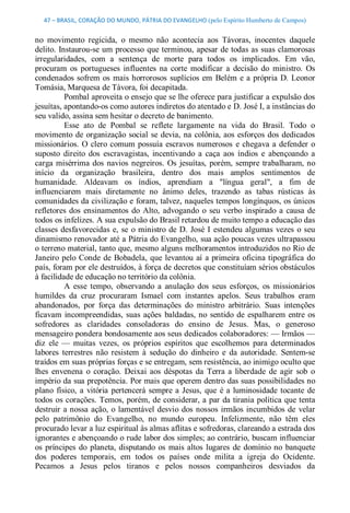 47 – BRASIL, CORAÇÃO DO MUNDO, PÁTRIA DO EVANGELHO (pelo Espírito Humberto de Campos) 


no  movimento  regicida,  o  mesmo  não  acontecia  aos  Távoras,  inocentes  daquele 
delito. Instaurou­se um processo que terminou, apesar de todas as suas clamorosas 
irregularidades,  com  a  sentença  de  morte  para  todos  os  implicados.  Em  vão, 
procuram  os  portugueses  influentes  na  corte  modificar  a  decisão  do  ministro.  Os 
condenados  sofrem  os  mais  horrorosos  suplícios  em  Belém  e  a  própria  D.  Leonor 
Tomásia, Marquesa de Távora, foi decapitada. 
          Pombal aproveita o ensejo que se lhe oferece para justificar a expulsão dos 
jesuítas, apontando­os como autores indiretos do atentado e D. José I, a instâncias do 
seu valido, assina sem hesitar o decreto de banimento. 
          Esse  ato  de  Pombal  se  reflete  largamente  na  vida  do  Brasil.  Todo  o 
movimento  de  organização social  se  devia,  na  colônia, aos  esforços  dos  dedicados 
missionários.  O  clero  comum  possuía  escravos  numerosos  e  chegava  a  defender  o 
suposto  direito  dos  escravagistas,  incentivando  a  caça  aos  índios  e  abençoando  a 
carga  misérrima  dos  navios  negreiros.  Os  jesuítas,  porém,  sempre  trabalharam,  no 
início  da  organização  brasileira,  dentro  dos  mais  amplos  sentimentos  de 
humanidade.  Aldeavam  os  índios,  aprendiam  a  "língua  geral",  a  fim  de 
influenciarem  mais  diretamente  no  ânimo  deles,  trazendo  as  tabas  rústicas  às 
comunidades da civilização e foram, talvez, naqueles tempos longínquos, os únicos 
refletores  dos  ensinamentos  do  Alto,  advogando  o  seu  verbo  inspirado  a  causa  de 
todos os infelizes. A sua expulsão do Brasil retardou de muito tempo a educação das 
classes  desfavorecidas  e,  se  o  ministro  de  D.  José  I  estendeu  algumas  vezes  o  seu 
dinamismo renovador até a Pátria do Evangelho, sua ação poucas vezes ultrapassou 
o terreno material, tanto que, mesmo alguns melhoramentos introduzidos no Rio de 
Janeiro  pelo  Conde  de  Bobadela,  que  levantou  aí  a primeira  oficina tipográfica  do 
país, foram por ele destruídos, à força de decretos que constituíam sérios obstáculos 
à facilidade de educação no território da colônia. 
          A  esse  tempo,  observando  a  anulação  dos  seus  esforços,  os  missionários 
humildes  da  cruz  procuraram  Ismael  com  instantes  apelos.  Seus  trabalhos  eram 
abandonados,  por  força  das  determinações  do  ministro  arbitrário.  Suas  intenções 
ficavam  incompreendidas,  suas  ações  baldadas,  no  sentido  de  espalharem  entre  os 
sofredores  as  claridades  consoladoras  do  ensino  de  Jesus.  Mas,  o  generoso 
mensageiro pondera bondosamente aos seus dedicados colaboradores: — Irmãos — 
diz  ele  —  muitas  vezes,  os  próprios  espíritos  que  escolhemos  para  determinados 
labores  terrestres  não  resistem  à  sedução  do  dinheiro  e  da  autoridade.  Sentem­se 
traídos em suas próprias forças e se entregam, sem resistência, ao inimigo oculto que 
lhes  envenena  o  coração.  Deixai  aos  déspotas  da  Terra  a  liberdade  de  agir  sob  o 
império da sua prepotência. Por mais que operem dentro das suas possibilidades no 
plano  físico,  a  vitória  pertencerá  sempre  a  Jesus,  que  é  a  luminosidade  tocante  de 
todos os corações. Temos, porém, de considerar, a par da tirania política que tenta 
destruir  a nossa  ação,  o  lamentável  desvio  dos  nossos  irmãos  incumbidos  de  velar 
pelo  patrimônio  do  Evangelho,  no  mundo  europeu.  Infelizmente,  não  têm  eles 
procurado levar a luz espiritual às almas aflitas e sofredoras, clareando a estrada dos 
ignorantes e abençoando o rude labor dos simples; ao contrário, buscam influenciar 
os  príncipes  do  planeta,  disputando  os  mais  altos  lugares  de  domínio  no  banquete 
dos  poderes  temporais,  em  todos  os  países  onde  milita  a  igreja  do  Ocidente. 
Pecamos  a  Jesus  pelos  tiranos  e  pelos  nossos  companheiros  desviados  da
 