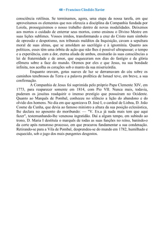 48 – Fr ancisco Cândido Xavier  

consciência  retilínea.  Se  terminamos,  agora,  uma  etapa  da  nossa  tarefa,  em  que 
aproveitamos os elementos que nos oferecia a disciplina da Companhia fundada por 
Loiola,  prosseguiremos  o  nosso  trabalho  dentro  de  novas  modalidades.  Deixemos 
aos  mortos  o  cuidado  de  enterrar  seus  mortos,  como  ensinou  o  Divino  Mestre em 
suas  lições  sublimes.  Vossos  irmãos, transformando  a  cruz do  Cristo  num  símbolo 
de  opressão  e  despotismo,  nos  tribunais  malditos  da  Inquisição,  cavam  a  sepultura 
moral  de  suas  almas,  que  se  amoldam  ao  sacrilégio  e  à  ignomínia.  Quanto  aos 
políticos, esses têm uma órbita de ação que não lhes é possível ultrapassar; o tempo 
e a experiência, com a dor, eterna aliada de ambos, ensinarão às suas consciências a 
lei  de  fraternidade  e  de  amor,  que  esqueceram  nos  dias  do  fastígio  e  da  glória 
efêmera  sobre  a  face  do  mundo.  Oremos  por  eles  e  que  Jesus,  na  sua  bondade 
infinita, nos acolha os corações sob o manto da sua misericórdia. 
           Enquanto  oravam,  gotas  suaves  de  luz  se  derramavam  do  céu  sobre  os 
caminhos tenebrosos da Terra e a palavra profética de Ismael teve, em breve, a sua 
confirmação. 
           A Companhia de Jesus foi suprimida pelo próprio Papa Clemente XIV, em 
1773,  para  reaparecer  somente  em  1814,  com  Pio  VII.  Nunca  mais,  todavia, 
puderam  os  jesuítas  readquirir  o  imenso  prestígio  que  possuíram  no  Ocidente. 
Quanto  ao  Marquês  de  Pombal,  conheceu  no  silêncio  a  lição  do  abandono  e  do 
olvido dos homens. No dia em que agonizava D. José I, o cardeal de Lisboa, D. João 
Cosme da Cunha, que devia ao famoso ministro a altura da sua posição eclesiástica, 
lhe  declara  no  aposento  do  moribundo:  —  "V.  Ex.a  já  nada  mais  tem  que  aqui 
fazer", testemunhando­lhe venenosa ingratidão. Daí a algum tempo, em subindo ao 
trono, D. Maria I destituía o marquês de todas as suas funções no reino, banindo­o 
da corte após rumoroso processo, em que procurou fundamentar a sua condenação. 
Retirando­se para a Vila de Pombal, desprendeu­se do mundo em 1782, humilhado e 
esquecido, sob o jugo dos mais pungentes desgostos.
 