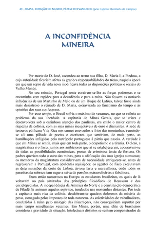 49 – BRASIL, CORAÇÃO DO MUNDO, PÁTRIA DO EVANGELHO (pelo Espírito Humberto de Campos) 




                     A INCONFIDÊNCIA
                         MINEIRA 



          Por morte de D. José, ascendeu ao trono sua filha, D. Maria I, a Piedosa, a 
cuja autoridade ficariam afetas as grandes responsabilidades do trono, naquela época 
em que um sopro de vida nova modificava todas as disposições políticas e sociais do 
Velho Mundo. 
          No  seu  reinado,  Portugal  sente  esvaírem­se­lhe  as  forças  poderosas  e  se 
encaminha  com  rapidez  para  a  decadência  e  para  a ruína.  Não  fossem  as  notáveis 
influências de um Martinho de Melo ou de um Duque de Lafões, talvez fosse ainda 
mais  desastroso  o  reinado  de  D.  Maria,  escravizada  ao  fanatismo  do  tempo  e  às 
opiniões dos seus confessores. 
          Por esse tempo, o Brasil sofria o máximo de vexames, no que se referia ao 
problema  da  sua  liberdade.  A  capitania  de  Minas  Gerais,  que  se  criara  e 
desenvolvera  sob  a  carinhosa  atenção  dos  paulistas,  era  então  o  maior  centro  de 
riquezas da colônia, com as suas minas inesgotáveis de ouro e diamantes. A sede de 
tesouros edificara Vila Rica nos cumes enevoados e frios das montanhas, reunindo­ 
se  ali  uma  plêiade  de  poetas  e  escritores  que  sentiriam,  de  mais  perto,  as 
humilhações  infligidas  pela metrópole  portuguesa à pátria que nascia.  A  verdade  é 
que em Minas se sentia, mais que em toda parte, o despotismo e a tirania. O clero, a 
magistratura e o fisco, juntos aos ambiciosos que aí se estabeleceram, apossavam­se 
de  todas  as  possibilidades  econômicas,  presas  de  criminosa  ânsia  de  fortuna.  Os 
padres queriam todo o ouro das minas, para a edificação das suas igrejas suntuosas; 
os  membros  da  magistratura  consideravam  de  necessidade  enriquecer­se,  antes  de 
regressarem a  Portugal,  com  opulentas aquisições;  os  agentes  do  fisco  executavam 
as  determinações  da  corte  de  Lisboa,  árvore  farta  e  maravilhosa,  onde  todos  os 
parasitas da nobreza iam sugar a seiva de pensões extraordinárias e fabulosas. 
          Eram  então numerosos  na  Europa  os  estudantes  brasileiros,  os  quais de  lá 
voltavam  ao  país  saturados  dos  princípios  filosóficos  de  Rousseau  e  dos 
enciclopedistas. A independência da América do Norte e a constituição democrática 
de Filadélfia animam aqueles espíritos, insulados nas montanhas distantes. Por toda 
a  capitania  mais  rica  da  colônia,  desdobram­se  quadros  dolorosos  da  miséria  do 
povo, esmagado pelos impostos de toda natureza. As coletividades de trabalhadores, 
conduzidas  à  ruína  pelo  malogro  das  minerações,  não  conseguiriam  suportar  por 
mais  tempo  semelhantes  vexames.  Em  Minas,  porém,  uma  elite  de  brasileiros 
considera a gravidade da situação. Intelectuais distintos se sentem compenetrados da
 