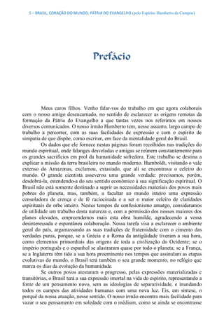 5 – BRASIL, CORAÇÃO DO MUNDO, PÁTRIA DO EVANGELHO (pelo Espírito Humberto de Campos) 




                                    Prefácio 



          Meus  caros  filhos.  Venho  falar­vos  do  trabalho  em  que  agora  colaborais 
com  o  nosso  amigo  desencarnado,  no  sentido  de  esclarecer  as  origens  remotas  da 
formação  da  Pátria  do  Evangelho  a  que  tantas  vezes  nos  referimos  em  nossos 
diversos comunicados. O nosso irmão Humberto tem, nesse assunto, largo campo de 
trabalho  a  percorrer,  com  as  suas  facilidades  de  expressão  e  com  o  espírito  de 
simpatia de que dispõe, como escritor, em face da mentalidade geral do Brasil. 
          Os dados que ele fornece nestas páginas foram recolhidos nas tradições do 
mundo espiritual, onde falanges desveladas e amigas se reúnem constantemente para 
os grandes sacrifícios em prol da humanidade sofredora. Este trabalho se destina a 
explicar a missão da terra brasileira no mundo moderno. Humboldt, visitando o vale 
extenso  do  Amazonas,  exclamou,  extasiado,  que  ali  se  encontrava  o  celeiro  do 
mundo.  O  grande  cientista  asseverou  uma  grande  verdade:  precisamos,  porém, 
desdobrá­la, estendendo­a do seu sentido econômico à sua significação espiritual. O 
Brasil não está somente destinado a suprir as necessidades materiais dos povos mais 
pobres  do  planeta,  mas,  também,  a  facultar  ao  mundo  inteiro  uma  expressão 
consoladora  de  crença  e  de  fé  raciocinada  e  a  ser  o  maior  celeiro  de  claridades 
espirituais  do  orbe  inteiro.  Nestes  tempos  de confusionismo  amargo,  consideramos 
de utilidade um trabalho desta natureza e, com a permissão dos nossos maiores dos 
planos  elevados,  empreendemos  mais  esta  obra  humilde,  agradecendo  a  vossa 
desinteressada e espontânea colaboração. Nossa tarefa visa a esclarecer o ambiente 
geral  do  país,  argamassando  as  suas  tradições  de  fraternidade  com  o  cimento  das 
verdades  puras,  porque,  se  a  Grécia  e  a  Roma  da  antigüidade  tiveram  a  sua  hora, 
como  elementos  primordiais  das  origens  de  toda  a  civilização  do  Ocidente;  se  o 
império português e o espanhol se alastraram quase por todo o planeta; se a França, 
se a Inglaterra têm tido a sua hora proeminente nos tempos que assinalam as etapas 
evolutivas do mundo, o Brasil terá também o seu grande momento, no relógio que 
marca os dias da evolução da humanidade. 
          Se  outros  povos  atestaram  o  progresso,  pelas  expressões  materializadas  e 
transitórias, o Brasil terá a sua expressão imortal na vida do espírito, representando a 
fonte  de  um  pensamento  novo,  sem  as  ideologias  de  separatividade,  e  inundando 
todos  os  campos  das  atividades  humanas  com  uma  nova  luz.  Eis,  em  síntese,  o 
porquê da nossa atuação, nesse sentido. O nosso irmão encontra mais facilidade para 
vazar o seu pensamento em soledade com o médium, como se ainda se encontrasse
 