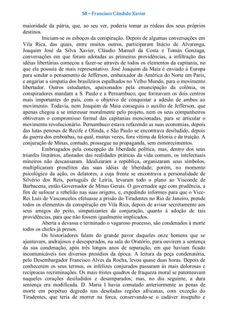 50 – Fr ancisco Cândido Xavier  

maioridade  da  pátria,  que,  ao  seu  ver,  poderia  tomar  as  rédeas  dos  seus  próprios 
destinos. 
          Iniciam­se os esboços da conspiração. Depois de algumas conversações em 
Vila  Rica,  das  quais,  entre  muitos  outros,  participaram  Inácio  de  Alvarenga, 
Joaquim  José  da  Silva  Xavier,  Cláudio  Manuel  da  Costa  e  Tomás  Gonzaga, 
conversações  em  que  foram  adotadas  as  primeiras  providências,  a  infiltração  das 
idéias libertárias começou a fazer­se através de todos os elementos da capitania, no 
que  ela  possuía  de mais representativo.  José  Joaquim  da  Maia  é  enviado  à  Europa 
para sondar o pensamento de Jefferson, embaixador da América do Norte em Paris, 
e angariar a simpatia dos brasileiros espalhados no Velho Mundo, para o movimento 
libertador.  Outros  estudantes,  apaixonados  pela  emancipação  da  colônia,  os 
conspiradores  mandam  a  S.  Paulo  e  a  Pernambuco,  que  formavam  os  dois  centros 
mais  importantes  do  país,  com  o  objetivo  de  conquistar  a  adesão  de  ambos  ao 
movimento.  Todavia, nem  Joaquim  da  Maia  conseguiu  o  auxílio  de  Jefferson,  que 
apenas chegou a se interessar moralmente pelo projeto, nem os seus  companheiros 
obtiveram  o  compromisso  formal  das  capitanias  mencionadas,  para  se  articular  o 
movimento revolucionário. Pernambuco estava refazendo as suas economias, depois 
das lutas penosas de Recife e Olinda, e São Paulo se encontrava desiludido, depois 
da guerra dos emboabas, na qual, muitas vezes, fora vítima da felonia e da traição. A 
conjuração de Minas, contudo, prossegue na propaganda, sem esmorecimentos. 
          Embriagados  pela  concepção  da  liberdade  política,  mas,  dentro  dos  seus 
triunfes  literários,  afastados  das realidades  práticas  da  vida  comum,  os  intelectuais 
mineiros  não  descansaram.  Idealizaram  a  república,  organizaram  seus  símbolos, 
multiplicaram  prosélitos  das  suas  idéias  de  liberdade;  porém,  no  momento 
psicológico  da  ação,  os  delatores,  a  cuja  frente  se  encontrava  a  personalidade  de 
Silvério  dos  Reis,  português  de  Leiria,  levaram  todo  o  plano  ao  Visconde  de 
Barbacena, então Governador de Minas Gerais. O governador age com prudência, a 
fim de sufocar a rebelião nas suas origens, e, expedindo informes para que o Vice­ 
Rei Luís de Vasconcelos efetuasse a prisão do Tiradentes no Rio de Janeiro, prende 
todos os elementos da conspiração em Vila Rica, depois de avisar secretamente aos 
seus  amigos  do  peito,  simpatizantes  da  conjuração,  quanto  à  adoção  de  tais 
providências, para que não fossem igualmente implicados. 
          Aberta a devassa e terminado o vagaroso processo, são condenados à morte 
todos os chefes já presos. 
          Os  historiadores  falam  do  grande  pavor  daqueles  onze  homens  que  se 
ajuntavam, andrajosos e desesperados, na sala do Oratório, para ouvirem a sentença 
da  sua  condenação,  após  três  longos  anos  de  separação,  em  que  haviam  ficado 
incomunicáveis  nos  diversos  presídios  da  época.  A  leitura  da  peça  condenatória, 
pelo Desembargador Francisco Alves da Rocha, levou quase duas horas. Depois de 
conhecerem  os  seus  termos,  os  infelizes  conjurados  passaram  às  mais  dolorosas  e 
recíprocas recriminações. Os mais tristes quadros de fraqueza moral se patenteavam 
naqueles  corações  desiludidos  e  desamparados;  mas,  no  dia  seguinte,  a  dura 
sentença  era  modificada.  D.  Maria  I  havia  comutado  anteriormente  as  penas  de 
morte  em  perpétuo  degredo  nas  desoladas  regiões  africanas,  com  exceção  do 
Tiradentes,  que  teria  de  morrer  na  forca,  conservando­se  o  cadáver  insepulto  e
 