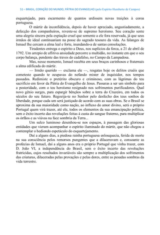 51 – BRASIL, CORAÇÃO DO MUNDO, PÁTRIA DO EVANGELHO (pelo Espírito Humberto de Campos) 


esquartejado,  para  escarmento  de  quantos  urdissem  novas  traições  à  coroa 
portuguesa. 
          O  mártir  da  inconfidência,  depois  de  haver  apreciado,  angustiadamente,  a 
defecção  dos  companheiros,  reveste­se  de  supremo  heroísmo.  Seu  coração  sente 
uma alegria sincera pela expiação cruel que somente a ele fora reservada, já que seus 
irmãos  de ideal  continuariam na posse  do  sagrado  tesouro  da  vida.  As  falanges  de 
Ismael lhe cercam a alma leal e forte, inundando­a de santas consolações. 
          Tiradentes entrega o espírito a Deus, nos suplícios da forca, a 21 de abril de 
1792. Um arrepio de aflitiva ansiedade percorre a multidão, no instante em que o seu 
corpo balança, pendente das traves do cadafalso, no Campo da Lampadosa. 
          Mas, nesse momento, Ismael recebia em seus braços carinhosos e fraternais 
a alma edificada do mártir. 
          —  Irmão  querido  —  exclama  ele  —,  resgatas  hoje  os  delitos  cruéis  que 
cometeste  quando  te  ocupavas  do  nefando  mister  de  inquisidor,  nos  tempos 
passados.  Redimiste  o  pretérito  obscuro  e  criminoso,  com  as  lágrimas  do  teu 
sacrifício em favor da Pátria do Evangelho de Jesus. Passaras a ser um símbolo para 
a  posteridade,  com  o  teu  heroísmo  resignado  nos  sofrimentos  purificadores.  Qual 
novo  gênio  surges,  para  espargir  bênçãos  sobre  a  terra  do  Cruzeiro,  em  todos  os 
séculos  do  seu  futuro.  Regozija­te  no  Senhor  pelo  desfecho  dos  teus  sonhos  de 
liberdade, porque cada um será justiçado de acordo com as suas obras. Se o Brasil se 
aproxima da sua maioridade como nação, ao influxo do amor divino, será o próprio 
Portugal quem virá trazer, até ele, todos os elementos da sua emancipação política, 
sem o êxito incerto das revoluções feitas à custa do sangue fraterno, para multiplicar 
os órfãos e as viúvas na face sombria da Terra... 
          Um  sulco  luminoso  desenhou­se  nos  espaços,  à  passagem  das  gloriosas 
entidades que vieram acompanhar o espírito iluminado do mártir, que não chegou a 
contemplar o hediondo espetáculo do esquartejamento. 
          Daí a alguns dias, a piedosa rainha portuguesa enlouquecia, ferida de morte 
na  sua  consciência  pelos  remorsos  pungentes  que  a  dilaceravam  e,  consoante  as 
profecias de Ismael, daí a alguns anos era o próprio Portugal que vinha trazer, com 
D.  João  VI,  a  independência  do  Brasil,  sem  o  êxito  incerto  das  revoluções 
fratricidas, cujos resultados invariáveis são sempre a multiplicação dos sofrimentos 
das criaturas, dilaceradas pelas provações e pelas dores, entre as pesadas sombras da 
vida terrestre.
 