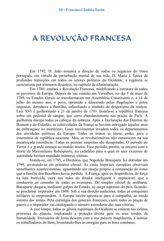 52 – Fr ancisco Cândido Xavier  




           A REVOLUÇÃO FRANCESA 



          Em  1792,  D.  João  assumia  a  direção  de  todos  os  negócios  do  trono 
português,  em  virtude  da  perturbação  mental  de  sua  mãe,  D.  Maria  L  Época  de 
profundas  transições  em  todos  os  setores  políticos  do  Ocidente,  a  regência  se 
caracterizou por inúmeros desastres, no capítulo da administração. 
          Em 1789, estalara a Revolução Francesa, modificando a estrutura de todos 
os  governos  da Europa.  Depois  da  sua reunião  em  Versalhes,  no  dia  5  de maio  de 
1789,  os  Estados  Gerais  se  transformaram  em  Assembléia  Constituinte  e,  a  14  de 
julho  do  mesmo  ano,  o  povo,  oprimido  e  dilacerado  pelas  flagelações  e  pelos 
impostos,  derrubava  a  Bastilha,  esfacelando  o  símbolo  do  despotismo  da  realeza. 
Luís  XVI  é  guilhotinado  a  21  de  janeiro  de  1793.  Instala­se  a  república  francesa 
sobre  um  pedestal  de  sangue,  que  corre  abundantemente  nas  praças  de  Paris.  A 
guilhotina decepa todas as cabeças da nobreza. Após a Declaração dos Direitos do 
Homem e do Cidadão, as coletividades da França se haviam entregado àqueles anos 
de  embriaguez  no  morticínio.  Esses  movimentos  invadem  todos  os  departamentos 
das  atividades  políticas  da  Europa.  Todos  os  tronos  se  unem,  então,  para  o 
extermínio  da  república  nascente.  Mas,  os  revolucionários  não  esmorecem  na  sua 
encarniçada  resistência.  Todas  as  pessoas  suspeitas  são  decapitadas.  O  período  do 
Terror é a grande ameaça ao mundo inteiro. Esse período, porém, se encerra com a 
morte  de  Maximiliano  Robespierre,  no  cadafalso  para  o  qual  os  seus  excessos  de 
autoridade haviam mandado inúmeras vítimas. 
          Instala­se, em 1795, o Diretório, que Napoleão Bonaparte faz derrubar em 
1799,  arvorando­se  em  primeiro  cônsul.  As  casas  imperiais  européias  observam 
semelhantes acontecimentos, aguardando um ensejo próprio à restauração do trono 
que a família dos Bourbons havia perdido. A França, após os desperdícios de força 
na  luta  fratricida,  caíra  nas  mãos  do  ditador  inteligente  e  implacável,  que  a 
conduziria  ao  caminho  de  todas  as  aventuras.  De  simples  oficial  de  artilharia, 
Bonaparte chegara, mediante golpes de Estado, ao cargo supremo do país, fazendo­ 
se proclamar imperador em 1804. Sob a sua direção audaciosa, todas as conquistas 
militares  se  empreendem.  A  Europa  inteira  apresta­se  para  a  campanha,  ao  tinido 
sinistro  das  armas.  Pela  estratégia  dos  generais  franceses,  caem  todas  as  praças  de 
guerra e o imperador vai catalogando o número ascendente das suas vitórias. 
          A esse tempo, todos os gênios espirituais do Ocidente se reúnem nas esferas 
próximas  do  planeta,  implorando  a  proteção  divina  para  os  seus  irmãos  da 
humanidade. Emissários de Jesus descem com a sua palavra magnânima, a instruir 
os trabalhadores do Bem, levantando­lhes as energias para os bons combates.
 