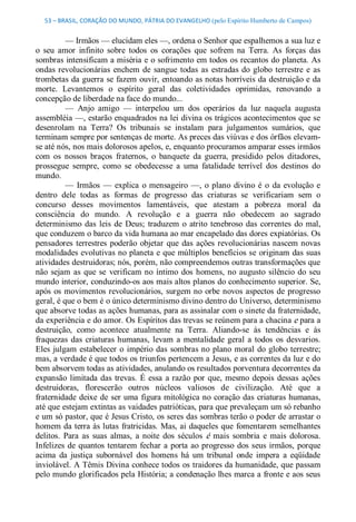 53 – BRASIL, CORAÇÃO DO MUNDO, PÁTRIA DO EVANGELHO (pelo Espírito Humberto de Campos) 


          — Irmãos — elucidam eles —, ordena o Senhor que espalhemos a sua luz e 
o  seu  amor  infinito  sobre  todos  os  corações  que  sofrem  na  Terra.  As  forças  das 
sombras intensificam a miséria e o sofrimento em todos os recantos do planeta. As 
ondas  revolucionárias  enchem  de  sangue  todas  as  estradas  do  globo  terrestre  e  as 
trombetas da guerra se fazem ouvir, entoando as notas horríveis da destruição e da 
morte.  Levantemos  o  espírito  geral  das  coletividades  oprimidas,  renovando  a 
concepção de liberdade na face do mundo... 
          —  Anjo  amigo  —  interpelou  um  dos  operários  da  luz  naquela  augusta 
assembléia —, estarão enquadrados na lei divina os trágicos acontecimentos que se 
desenrolam  na  Terra?  Os  tribunais  se  instalam  para  julgamentos  sumários,  que 
terminam sempre por sentenças de morte. As preces das viúvas e dos órfãos elevam­ 
se até nós, nos mais dolorosos apelos, e, enquanto procuramos amparar esses irmãos 
com  os  nossos  braços  fraternos,  o  banquete  da  guerra,  presidido  pelos  ditadores, 
prossegue  sempre,  como  se  obedecesse  a  uma  fatalidade  terrível  dos  destinos  do 
mundo. 
          —  Irmãos  —  explica  o  mensageiro  —,  o  plano  divino  é  o  da  evolução  e 
dentro  dele  todas  as  formas  de  progresso  das  criaturas  se  verificariam  sem  o 
concurso  desses  movimentos  lamentáveis,  que  atestam  a  pobreza  moral  da 
consciência  do  mundo.  A  revolução  e  a  guerra  não  obedecem  ao  sagrado 
determinismo  das  leis  de  Deus;  traduzem  o  atrito  tenebroso  das  correntes  do  mal, 
que conduzem o barco da vida humana ao mar encapelado das dores expiatórias. Os 
pensadores  terrestres  poderão  objetar  que  das  ações  revolucionárias  nascem  novas 
modalidades evolutivas no planeta e que múltiplos benefícios se  originam das suas 
atividades destruidoras; nós, porém, não compreendemos outras transformações que 
não  sejam  as  que  se  verificam  no  íntimo  dos  homens,  no  augusto  silêncio  do  seu 
mundo interior, conduzindo­os aos mais altos planos do conhecimento superior. Se, 
após  os  movimentos  revolucionários,  surgem no  orbe  novos  aspectos  de  progresso 
geral, é que o bem é o único determinismo divino dentro do Universo, determinismo 
que absorve todas as ações humanas, para as assinalar com o sinete da fraternidade, 
da experiência e do amor. Os Espíritos das trevas se reúnem para a chacina e para a 
destruição,  como  acontece  atualmente  na  Terra.  Aliando­se  às  tendências  e  às 
fraquezas  das  criaturas  humanas,  levam  a  mentalidade  geral  a  todos  os  desvarios. 
Eles  julgam  estabelecer  o  império  das  sombras no  plano  moral  do  globo  terrestre; 
mas, a verdade é que todos os triunfos pertencem a Jesus, e as correntes da luz e do 
bem absorvem todas as atividades, anulando os resultados porventura decorrentes da 
expansão  limitada  das  trevas.  É  essa  a  razão  por  que,  mesmo  depois  dessas  ações 
destruidoras,  florescerão  outros  núcleos  valiosos  de  civilização.  Até  que  a 
fraternidade  deixe  de  ser  uma  figura mitológica no  coração  das  criaturas humanas, 
até que estejam extintas as vaidades patrióticas, para que prevaleçam um só rebanho 
e um só pastor, que é Jesus Cristo, os seres das sombras terão o poder de arrastar o 
homem da terra  às lutas  fratricidas.  Mas, ai  daqueles  que  fomentarem  semelhantes 
delitos.  Para  as  suas  almas,  a  noite  dos  séculos  é  mais  sombria  e  mais  dolorosa. 
Infelizes  de  quantos  tentarem  fechar  a  porta  ao  progresso  dos  seus  irmãos,  porque 
acima  da  justiça  subornável  dos  homens  há  um  tribunal  onde  impera  a  eqüidade 
inviolável. A Têmis Divina conhece todos os traidores da humanidade, que passam 
pelo mundo glorificados pela História; a condenação lhes marca a fronte e aos seus
 