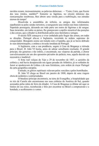 54 – Fr ancisco Cândido Xavier  

ouvidos ecoam, incessantemente, as palavras dolorosas: — "Caim, Caim, que fizeste 
dos  teus  irmãos,  maldito?"  Somente  as  lágrimas,  no  círculo  doloroso  das 
reencarnações  tenebrosas,  lhes  abrem  uma  vereda  para  a  reabilitação,  nas  estradas 
eternas do tempo! 
           Dissolvida  a  assembléia  do  infinito,  os  amigos  dos  infortunados 
espalharam­se pelas sendas terrestres, a reerguerem seus irmãos nas lutas redentoras. 
Napoleão  prosseguia,  deixando  em  toda  parte  um  rastro  de  lágrimas  e  de  sangue. 
Suas incursões, em todos os países, lhe granjeavam o espólio miserável das posições 
e das coroas, que o ditador ia distribuindo pelos seus familiares e amigos. 
           O século XIX começava a viver embalado pelo fragor das armas, em todas 
as  direções.  Portugal  alia­se  à  Inglaterra,  resistindo  às  ordens  supremas  do 
conquistador. Bonaparte assina um tratado com a Espanha, que já se havia dobrado 
às suas determinações, e ordena a invasão imediata de Portugal. 
           A  Inglaterra,  com  a  sua  prudência,  sugere  à  Casa  de  Bragança  a  retirada 
para  o  Brasil.  D.  João  VI  hesita,  antes  de  adotar  semelhante  resolução.  O  grande 
príncipe, tão generoso e tão infeliz, é encontrado, nas vésperas da partida, a chorar 
convulsivamente em um dos aposentos privados do palácio; mas, aquela decisão era 
necessária e inadiável. 
           A  frota  real  velejou  do  Tejo  a  29  de  novembro  de  1807,  a  caminho  da 
colônia e, mal havia desaparecido nas águas pesadas do Atlântico, já os soldados de 
Junot se apoderavam de Lisboa e de  suas fortalezas, com ordem de riscar Portugal 
da carta geográfica européia. 
           Contudo, os gênios espirituais velavam pelos vencidos e pelos humilhados. 
           D.  João  VI  chega  ao  Brasil  em  janeiro  de  1808,  depois  de  uma  viagem 
cheia de acidentes e contrariedades. 
           O bondoso príncipe encontraria, na terra do Evangelho, a hospitalidade que 
os  reis  de  Castela  não  encontraram  nas  suas  colônias  da  América  do  Sul,  quando 
acossados pelas mãos de ferro do ditador. A Casa de Bragança ia dilatar até aqui os 
limites do seu reino, reconhecida e feliz por encontrar no Brasil a compreensão e a 
bondade, o acolhimento e o amor.
 