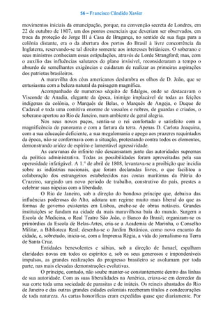 56 – Fr ancisco Cândido Xavier  

movimentos iniciais da emancipação, porque, na convenção secreta de Londres, em 
22 de outubro de 1807, um dos pontos essenciais que deveriam ser observados, em 
troca  da  proteção  de  Jorge  III  à  Casa  de  Bragança,  no  sentido  de  sua  fuga  para  a 
colônia  distante,  era  o  da  abertura  dos  portos  do  Brasil  à  livre  concorrência  da 
Inglaterra, reservando­se tal direito somente aos interesses britânicos. O soberano e 
seus ministros conheciam essas estipulações, através de Lorde Strangford; mas, com 
o  auxílio  das  influências  salutares  do  plano  invisível,  reconsideraram  a  tempo  o 
absurdo  de  semelhantes  exigências  e  cuidaram  de  realizar  as  primeiras  aspirações 
dos patriotas brasileiros. 
          A  maravilha  dos  céus  americanos  deslumbra  os  olhos  de  D.  João,  que  se 
entusiasma com a beleza natural da paisagem magnífica. 
          Acompanhado  de  numeroso  séquito  de  fidalgos,  onde  se  destacavam  o 
Visconde  de  Anadia,  elegante  da  época,  inimigo  implacável  de  todas  as  feições 
indígenas  da  colônia,  o  Marquês  de  Belas,  o  Marquês  de  Angeja,  o  Duque  de 
Cadaval e toda uma comitiva enorme de vassalos e nobres, de guardas e criados, o 
soberano aportou ao Rio de Janeiro, num ambiente de geral alegria. 
          Nos  seus  novos  paços,  sentia­se  o  rei  confortado  e  satisfeito  com  a 
magnificência  do  panorama  e  com  a  fartura  da terra.  Apenas  D.  Carlota  Joaquina, 
com a sua educação deficiente, a sua megalomania e apego aos prazeres requintados 
da época, não se conformava com a situação, protestando contra todos os elementos, 
demonstrando aridez de espírito e lamentável agressividade. 
          As  caravanas do  infinito não  descansaram  junto  das autoridades  supremas 
da  política  administrativa.  Todas  as  possibilidades  foram  aproveitadas  pela  sua 
operosidade infatigável. A 1.° de abril de 1808, levantava­se a proibição que incidia 
sobre  as  indústrias  nacionais,  que  foram  declaradas  livres,  o  que  facilitou  a 
colaboração  dos  estrangeiros  estabelecidos  nas  costas  marítimas  da  Pátria  do 
Cruzeiro,  surgindo  um  novo  período  de  trabalho,  construtivo  do  país,  prestes  a 
celebrar suas núpcias com a liberdade. 
          O  Rio  de  Janeiro,  sob  a  direção  do  bondoso  príncipe  que,  debaixo  das 
influências  poderosas  do  Alto,  adotara  um  regime  muito  mais  liberal  do  que  as 
formas  de  governo  existentes  em  Lisboa,  enche­se  de  obras  notáveis.  Grandes 
instituições  se  fundam  na  cidade  da  mais  maravilhosa  baía  do  mundo.  Surgem  a 
Escola  de  Medicina,  o  Real  Teatro  São  João,  o  Banco  do  Brasil;  organizam­se  os 
primórdios  da  Escola  de  Belas­Artes,  cria­se  a  Academia  de  Marinha,  o  Conselho 
Militar,  a  Biblioteca  Real;  desenha­se  o  Jardim  Botânico,  como  novo  encanto  da 
cidade, e, sobretudo, inicia­se, com a Imprensa Régia, a vida do jornalismo na Terra 
de Santa Cruz. 
          Entidades  benevolentes  e  sábias,  sob  a  direção  de  Ismael,  espalham 
claridades  novas  em  todos  os  espíritos  e,  sob  os  seus  generosos  e  imponderáveis 
impulsos,  as  grandes  realizações  do  progresso  brasileiro  se  avolumam  por  toda 
parte, nas mais elevadas demonstrações evolutivas. 
          O príncipe, contudo, não soube manter­se constantemente dentro das linhas 
de sua autoridade. Com as suas liberalidades na América, criava­se em derredor da 
sua corte toda uma sociedade de parasitas e de inúteis. Os reineis abastados do Rio 
de Janeiro e das outras grandes cidades coloniais receberam títulos e condecorações 
de toda natureza. As cartas honoríficas eram expedidas quase que diariamente. Por
 
