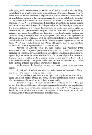 57 – BRASIL, CORAÇÃO DO MUNDO, PÁTRIA DO EVANGELHO (pelo Espírito Humberto de Campos) 


toda  parte,  havia  comendadores  da  Ordem  do  Cristo  e  cavaleiros  de  São  Tiago 
dando lugar a um grande menosprezo pelas instituições. Os nobres da época eram os 
novos  ricos  do  mundo  moderno.  Conquistados  os  títulos,  sentiam­se  no  direito  de 
viver colados ao orçamento da despesa, apodrecendo longe do trabalho. Só os gastos 
da despensa da corte, dos quais vivia a multidão dos criados, no Rio de Janeiro, ao 
tempo de D. João VI, se aproximavam da respeitável importância de mais de quinze 
mil contos de réis! O alojamento dos fidalgos e de suas famílias exigiu, por vezes a 
fio, as mais enérgicas providências da autoridade, no capítulo das expropriações. A 
chamada  lei  das  aposentadorias  obrigava  todos  os  inquilinos  e  proprietários  a 
cederem  suas  casas  de  residência  aos  favoritos  e  aos  fâmulos  reais.  Bastava  que 
qualquer  fidalgote  desejasse  este  ou  aquele  prédio,  para  que  o  Juiz  Aposentador 
efetuasse a necessária intimação, a fim de que fosse imediatamente desocupado. Ao 
oficial de justiça, incumbido desse trabalho, bastava escrever na porta de entrada as 
letras "P. R.", que se subentendiam por "Príncipe Regente", inscrição que a malícia 
carioca traduzia como significando — "Ponha­se na rua". 
          Moreira  de  Azevedo  conta  em  suas  páginas  que  Agostinho  Petra 
Bittencourt  era  um  dos  juízes  aposentadores  ao  tempo  de  D.  João  VI,  quando  lhe 
apareceu um fidalgo da corte, exigindo pela segunda vez uma residência confortável, 
apesar  de  já  se  encontrar  muito  bem  instalado.  Decorridos  alguns  dias,  o  mesmo 
homem  requer  a  mobília  e,  daí  a  algum  tempo,  solicita  escravos.  Recebendo  a 
terceira solicitação, o juiz, indignado em face dos excessos da corte do Rio, exclama 
para a esposa, gritando para um dos apartamentos da casa: 
          —  Prepare­se,  D.  Joaquina,  porque  por  pouco  tempo  poderemos  estar 
juntos. 
          E,  indicando  à  mulher,  que  viera  correndo  atender  ao  chamado,  o  fidalgo 
que ali esperava a decisão, concluiu com ironia: 
          —  Este  senhor  já  por  duas  vezes  exigiu  casa;  depois  pediu­me  mobília  e 
agora  vem  pedir  criados.  Dentro  em  breve,  desejará  também  uma mulher  e,  como 
não tenho outra senão a senhora, serei forçado a entregá­la. 
          Todavia,  a  despeito  de  todos  os  absurdos  e  de  todos  os  dispêndios,  que 
seriam de muito excedidos nos odiosos processos revolucionários, caso o país fosse 
obrigado a exigir pelas armas a sua emancipação, a corte de D. João VI ia prestar ao 
Brasil  os  mais  inestimáveis  serviços,  no  capítulo  de  sua  autonomia  e  de  sua 
liberdade, sem os abusos criminosos das lutas fratricidas.
 