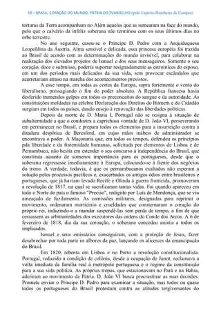 59 – BRASIL, CORAÇÃO DO MUNDO, PÁTRIA DO EVANGELHO (pelo Espírito Humberto de Campos) 


torturas da Terra acompanham no Além aqueles que as semearam na face do mundo, 
pelo  que  o  calvário  da  infeliz  soberana não  terminou  com  os  seus  últimos  dias no 
orbe terrestre. 
          No  ano  seguinte,  casou­se  o  Príncipe  D.  Pedro  com  a  Arquiduquesa 
Leopoldina da Áustria. Alma sensível e delicada, essa princesa européia foi trazida 
ao  Brasil  de  acordo  com  as  determinações  do  mundo  invisível,  para  colaborar  na 
realização dos  elevados projetos de Ismael e dos  seus mensageiros. Somente o seu 
coração, doce e submisso, poderia suportar resignadamente as estroinices do esposo, 
em  um  dos  períodos  mais  delicados  da  sua  vida,  sem  provocar  escândalos  que 
acarretariam atraso na marcha dos acontecimentos previstos. 
          A esse tempo,  em todas as cortes da Europa, sopra fortemente o  vento do 
liberalismo,  pressagiando  o  fim  do  poder  absoluto.  A  República  francesa  havia 
desferido tremendos golpes em todos os preconceitos do sangue e da autoridade. As 
constituições moldadas na célebre Declaração dos Direitos do Homem e do Cidadão 
surgiam em todos os países, dando ensejo à renovação das liberdades políticas. 
          Depois  da  morte  de  D.  Maria  I,  Portugal  não  se  resigna  à  situação  de 
subalternidade a que o conduzira a caprichosa vontade de D. João VI, perseverando 
em permanecer no Brasil, e prepara todos  os elementos para a insurreição contra a 
ditadura  despótica  de  Beresford,  em  cujas  mãos  inábeis  de  administrador  se 
encontrava o poder. A Maçonaria que, em todos os tempos, defendeu os princípios 
pda  liberdade  e  da  fraternidade  humanas,  solicitada  por  elementos  de  Lisboa  e  de 
Pernambuco, não hesita em estender o seu concurso à independência do Brasil, que 
constituía  assunto  de  somenos  importância  para  os  portugueses,  desde  que  o 
soberano  regressasse  imediatamente  à  Europa,  colocando­se  à  frente  dos  negócios 
do  trono.  A  verdade,  todavia,  é  que  os  pernambucanos  exaltados  não  esperam  a 
solução pelos processos pacíficos e, exacerbados os antigos ódios entre brasileiros e 
portugueses, que já haviam levado Recife e Olinda à guerra fratricida, promoveram 
a revolução de 1817, na qual se sacrificaram tantas vidas. Foi quando apareceu em 
todo o Norte do país o famoso "Preciso", redigido por Luís de Mendonça, que se viu 
ameaçado  de  fuzilamento.  As  comissões  militares,  designadas  para  reprimir  o 
movimento,  ordenaram  morticínio  e  crueldades  que  consternaram  o  coração  do 
próprio rei, induzindo­o  a  mandar  suspendê­las  sem  perda de  tempo,  a  fim de  que 
cessassem as arbitrariedades dos executores das ordens do Conde dos Arcos. A 6 de 
fevereiro  de  1818,  dia  da  sua  coroação,  o  soberano  concedeu  anistia  a  todos  os 
implicados. 
          Ismael  e  seus  emissários  conseguiram,  com  a  proteção  de  Jesus,  fazer 
desabrochar por toda parte os albores da paz, lançando os alicerces da emancipação 
do Brasil. 
          Em  1820,  rebenta  em  Lisboa  e  no  Porto  a  revolução  constitucionalista. 
Portugal, reduzido  a  condição  de  colônia,  desde  a  ocupação  de  Junot, reclamava  a 
volta  imediata  da  família  real  à  metrópole  portuguesa  e  o  regime  da  constituição 
para a sua vida política. As próprias tropas, que estacionavam no Pará e na Bahia, 
aderiram  ao  movimento  da  Pátria.  D.  João  VI  busca  procrastinar as  suas  decisões. 
Promete  enviar  o  Príncipe  D.  Pedro  para  examinar  a  situação,  mas  todos  ou  quase 
todos  os  portugueses  do  Brasil  protestam  contra  as  atitudes  tergiversantes  do
 