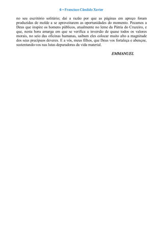 6 – Fr ancisco Cândido Xavier  

no  seu  escritório  solitário;  daí  a  razão  por  que  as  páginas  em  apreço  foram 
produzidas  de  molde  a  se  aproveitarem  as  oportunidades  do  momento.  Pecamos  a 
Deus que inspire os homens públicos, atualmente no leme da Pátria do Cruzeiro, e 
que,  nesta  hora  amarga  em  que  se  verifica  a  inversão  de  quase  todos  os  valores 
morais, no  seio  das  oficinas humanas,  saibam  eles  colocar muito  alto  a magnitude 
dos seus precípuos deveres. E a vós, meus filhos, que Deus vos fortaleça e abençoe, 
sustentando­vos nas lutas depuradoras da vida material. 

                                                                   EMMANUEL
 
