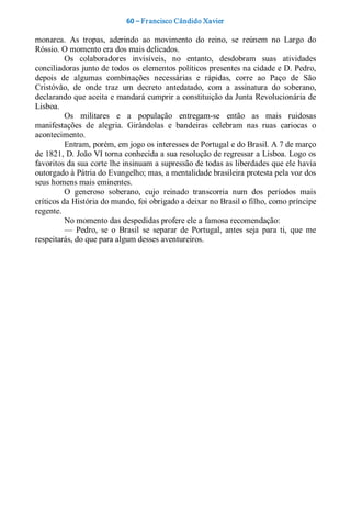 60 – Fr ancisco Cândido Xavier  

monarca.  As  tropas,  aderindo  ao  movimento  do  reino,  se  reúnem  no  Largo  do 
Róssio. O momento era dos mais delicados. 
          Os  colaboradores  invisíveis,  no  entanto,  desdobram  suas  atividades 
conciliadoras junto de todos os elementos políticos presentes na cidade e D. Pedro, 
depois  de  algumas  combinações  necessárias  e  rápidas,  corre  ao  Paço  de  São 
Cristóvão,  de  onde  traz  um  decreto  antedatado,  com  a  assinatura  do  soberano, 
declarando que aceita e mandará cumprir a constituição da Junta Revolucionária de 
Lisboa. 
          Os  militares  e  a  população  entregam­se  então  as  mais  ruidosas 
manifestações  de  alegria.  Girândolas  e  bandeiras  celebram  nas  ruas  cariocas  o 
acontecimento. 
          Entram, porém, em jogo os interesses de Portugal e do Brasil. A 7 de março 
de 1821, D. João VI torna conhecida a sua resolução de regressar a Lisboa. Logo os 
favoritos da sua corte lhe insinuam a supressão de todas as liberdades que ele havia 
outorgado à Pátria do Evangelho; mas, a mentalidade brasileira protesta pela voz dos 
seus homens mais eminentes. 
          O  generoso  soberano,  cujo  reinado  transcorria  num  dos  períodos  mais 
críticos da História do mundo, foi obrigado a deixar no Brasil o filho, como príncipe 
regente. 
          No momento das despedidas profere ele a famosa recomendação: 
          —  Pedro,  se  o  Brasil  se  separar  de  Portugal,  antes  seja  para  ti,  que  me 
respeitarás, do que para algum desses aventureiros.
 