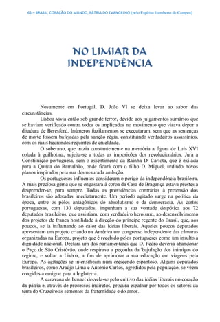 61 – BRASIL, CORAÇÃO DO MUNDO, PÁTRIA DO EVANGELHO (pelo Espírito Humberto de Campos) 




                        NO LIMIAR DA
                       INDEPENDÊNCIA 



          Novamente  em  Portugal,  D.  João  VI  se  deixa  levar  ao  sabor  das 
circunstâncias. 
          Lisboa vivia então sob grande terror, devido aos julgamentos sumários que 
se haviam verificado contra todos os implicados no movimento que visava depor a 
ditadura de Beresford. Inúmeros fuzilamentos se executaram, sem que as sentenças 
de  morte  fossem  bafejadas  pela  sanção  régia,  constituindo verdadeiros  assassínios, 
com os mais hediondos requintes de crueldade. 
          O  soberano,  que  trazia  constantemente  na  memória  a  figura  de  Luís  XVI 
colada  à  guilhotina,  sujeita­se  a  todas  as  imposições  dos  revolucionários.  Jura  a 
Constituição  portuguesa,  sem  o  assentimento  da  Rainha  D.  Carlota,  que  é  exilada 
para  a  Quinta  do  Ramalhão,  onde  ficará  com  o  filho  D.  Miguel,  urdindo  novos 
planos inspirados pela sua desmesurada ambição. 
          Os portugueses influentes consideram o perigo da independência brasileira. 
A mais preciosa gema que se engastara à coroa da Casa de Bragança estava prestes a 
desprender­se,  para  sempre.  Todas  as  providências  contrárias  à  pretensão  dos 
brasileiros  são  adotadas  imediatamente.  Um  período  agitado  surge  na  política  da 
época,  entre  os  pólos  antagônicos  do  absolutismo  e  da  democracia.  As  cortes 
portuguesas,  com  130  deputados,  impunham  a  sua  vontade  despótica  aos  72 
deputados brasileiros, que assistiam, com verdadeiro heroísmo, ao desenvolvimento 
dos projetos de  franca hostilidade à direção do príncipe regente do Brasil, que, aos 
poucos,  se  ia  inflamando  ao  calor  das  idéias  liberais.  Aqueles  poucos  deputados 
apresentam um projeto criando na América um congresso independente das câmaras 
organizadas na Europa, projeto que é recebido pelos portugueses como um insulto à 
dignidade nacional. Declara um dos parlamentares que D. Pedro deveria abandonar 
o  Paço  de  São  Cristóvão,  onde  respirava  a  peçonha  da 'bajulação  dos  inimigos  do 
regime,  e  voltar  a  Lisboa,  a  fim  de  aprimorar  a  sua  educação  em  viagens  pela 
Europa.  As  agitações  se  intensificam  num  crescendo  espantoso.  Alguns  deputados 
brasileiros, como Araújo Lima e Antônio Carlos, agredidos pela população, se vêem 
coagidos a emigrar para a Inglaterra. 
          A caravana de Ismael desvela­se pelo cultivo das idéias liberais no coração 
da pátria e, através de processos indiretos, procura espalhar por todos os setores da 
terra do Cruzeiro as sementes da fraternidade e do amor.
 