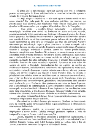 62 – Fr ancisco Cândido Xavier  

          Ê  então  que  a  personalidade  espiritual  daquele  que  fora  o  Tiradentes 
procura  o  mensageiro  de  Jesus,  solicitando­lhe  o  conselho  esclarecido,  quanto  à 
solução do problema da independência: 
          —  Anjo  amigo  —  inquire  ele  —  não  será  agora  o  instante  decisivo  para 
nossa  atuação?  Por  toda  parte  há  uma  exaltação  patriótica  nos  ânimos.  As 
possibilidades estão dispersas, mas poderíamos reunir todas as forças, para o fim de 
derrubar as últimas muralhas que se opõem à liberdade da Pátria do Evangelho. 
          —  Meu  irmão  —,  pondera  Ismael  sabiamente  —  o  momento  da 
emancipação  brasileira  não  tardará  no  horizonte  de  nossa  atividade;  todavia, 
precisamos articular todos os movimentos dentro da ordem construtiva, a fim de que 
não se percam as finalidades do nosso trabalho. O problema da liberdade é sempre 
uma questão delicada para todas as criaturas, porque todos os direitos adquiridos se 
fazem  acompanhar  de  uma  série  de  obrigações  que  lhes  são  correlatas.  Cumpre 
considerar  que  toda  elevação  requer a  plena  consciência  do  dever  a  cumprir;  daí a 
delicadeza da nossa missão, no sentido de repartir as responsabilidades. Precisamos 
difundir  a  educação  individual  e  coletiva,  dentro  das  nossas  possibilidades, 
formando os espíritos antes das obras. No problema em causa, temos de aproveitar a 
autoridade de um príncipe do mundo, para levar a efeito a separação das duas pátrias 
com o mínimo de lutas, sem manchar a nossa bandeira de redenção e de paz com o 
pungente  espetáculo  das  lutas  fratricidas.  Cerquemos  o  coração  desse  príncipe das 
claridades  fraternas  da  nossa  assistência  espiritual.  Povoemos  as  suas  noites  de 
sonhos  de  amor  à  liberdade,  desenvolvendo­lhe  no  espírito  as  noções  da 
solidariedade humana. Individualmente considerado, não representa ele o tipo ideal, 
necessário à realização dos nossos projetos; voluntarioso e doente, não tem, para nós 
outros,  um  cérebro  receptivo  que  facilite  o  nosso  trabalho;  mas,  ele  encarna  o 
princípio da autoridade e temos de mobilizar todos os  elementos ao nosso alcance, 
para  evitar  os  desvarios  criminosos  de  uma  guerra  civil.  Trabalhemos  mais  um 
pouco, junto ao seu coração irrequieto, procurando, simultaneamente, abrir caminho 
novo  à  educação  geral.  Em  breves  dias,  poderemos  concentrar as  forças  dispersas, 
para  a  proclamação  da  independência  e,  após  semelhante  realização,  enviaremos 
nosso apelo ao coração misericordioso de Jesus, implorando das suas bênçãos novo 
rumo  para nossa tarefa, a  fim  de  que a liberdade,  bem aproveitada  e  bem  dirigida, 
não constitua elemento de destruição na pátria dos seus sublimes ensinamentos. 
          As sábias ponderações de Ismael foram rigorosamente observadas por seus 
abnegados companheiros de ação espiritual. 
          Os emissários invisíveis buscam, piedosamente, distribuir os elementos de 
paz e de concórdia geral, harmonizando todos os pensamentos para a edificação dos 
monumentos da liberdade. 
          As  agitações,  porém,  se  avolumam  em  movimentos  espantosos, 
empolgando  a  nação  inteira.  Debalde  Portugal  procurava  reprimir  a  idéia  da 
independência, que se firmara em todos os corações. 
          Assim,  enquanto  os  brasileiros  discutiam  e  conspiravam  secretamente,  a 
frota do Vice­Almirante Francisco Maximiano de Sousa, sob o comando do Coronel 
Antônio  Joaquim  Rosado,  com  1.200  homens,  partia  de  Lisboa  para  o  Rio  de 
Janeiro, com ordem terminante de repatriar o Príncipe D. Pedro.
 