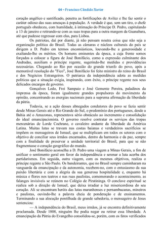 64 – Fr ancisco Cândido Xavier  

coração angélico e santificado, penetra as fortificações de  Avilez e lhe faz sentir o 
caráter odioso das suas ameaças à população. A verdade é que, sem um tiro, o chefe 
português obedeceu, com humildade, à intimação do Príncipe D. Pedro, capitulando 
a 13 de janeiro e retirando­se com as suas tropas para a outra margem da Guanabara, 
até que pudesse regressar com elas, para Lisboa. 
          Os  patriotas,  daí  por  diante,  já  não  pensam  noutra  coisa  que  não  seja  a 
organização  política  do  Brasil.  Todas  as  câmaras  e  núcleos  culturais  do  país  se 
dirigem  a  D.  Pedro  em  termos  encomiásticos,  louvando­lhe  a  generosidade  e 
exaltando­lhe  os  méritos.  Os  homens  eminentes  da  época,  a  cuja  frente  somos 
forçados  a  colocar  a  figura  de  José  Bonifácio,  como  a  expressão  culminante  dos 
Andradas,  auxiliam  o  príncipe  regente,  sugerindo­lhe  medidas  e  providências 
necessárias.  Chegando  ao  Rio  por  ocasião  do  grande  triunfo  do  povo,  após  a 
memorável resolução do "Fico", José Bonifácio foi feito ministro do reino do Brasil 
e  dos  Negócios  Estrangeiros.  O  patriarca  da  independência  adota  as  medidas 
políticas  que  a  situação  exigia,  inspirando,  com  êxito,  o  príncipe  regente  nos  seus 
delicados encargos de governo. 
          Gonçalves  Ledo,  Frei  Sampaio  e  José  Gemente  Pereira,  paladinos  da 
imprensa  da  época,  foram  igualmente  grandes  propulsores  do  movimento  da 
opinião, concentrando as energias nacionais para a suprema afirmação da liberdade 
da pátria. 
          Todavia,  se  a  ação  desses  abnegados  condutores  do  povo  se  fazia  sentir 
desde Minas Gerais até o Rio Grande do Sul, o predomínio dos portugueses, desde a 
Bahia  até  o  Amazonas, representava  sério  obstáculo  ao  incremento e  consolidação 
do  ideal  emancipacionista.  O  governo  resolve  contratar  os  serviços  das  tropas 
mercenárias  de  Lorde  Cochrane,  o  cavaleiro  andante  da  liberdade  da  América 
Latina.  Muitas  lutas  se  travam  nas  costas  baianas  e  verdadeiros  sacrifícios  se 
impõem  os  mensageiros  de  Ismael,  que  se  multiplicam  em todos  os  setores  com  o 
objetivo de conciliar seus irmãos encarnados, dentro da harmonia e da paz, sempre 
com  a  finalidade  de  preservar  a  unidade  territorial  do  Brasil,  para  que  se  não 
fragmentasse o coração geográfico do mundo. 
          José Bonifácio aconselha a D. Pedro uma viagem a Minas Gerais, a fim de 
unificar  o  sentimento  geral  em  favor  da independência  e  serenar  a luta  acerba  dos 
partidarismos.  Em  seguida,  outra  viagem,  com  os  mesmos  objetivos,  realiza  o 
príncipe regente a São Paulo. Os bandeirantes, que no Brasil sempre caminharam na 
vanguarda  da  emancipação  e  da  autonomia, recebem­no,  com  o  entusiasmo  da  sua 
paixão  libertária  e  com  a  alegria  da  sua  generosa  hospitalidade  e,  enquanto  há 
música e flores nos teatros e nas ruas paulistas, comemorando o acontecimento, as 
falanges  invisíveis  se  reúnem  no  Colégio  de  Piratininga.  O  conclave  espiritual  se 
realiza  sob  a  direção  de  Ismael,  que  deixa  irradiar  a  luz  misericordiosa  do  seu 
coração. Ali se encontram heróis das lutas maranhenses e pernambucanas, mineiros 
e  paulistas,  ouvindo­lhe  a  palavra  cheia  de  ponderação  e  de  ensinamentos. 
Terminando a sua alocução pontilhada de grande sabedoria, o mensageiro de Jesus 
sentenciou:
          — A independência do Brasil, meus irmãos, já se encontra definitivamente 
proclamada.  Desde  1808,  ninguém  lhe  podia  negar  ou  retirar  essa  liberdade.  A 
emancipação da Pátria do Evangelho consolidou­se, porém, com os fatos verificados
 