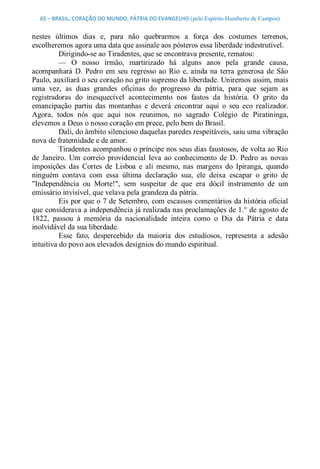 65 – BRASIL, CORAÇÃO DO MUNDO, PÁTRIA DO EVANGELHO (pelo Espírito Humberto de Campos) 


nestes  últimos  dias  e,  para  não  quebrarmos  a  força  dos  costumes  terrenos, 
escolheremos agora uma data que assinale aos pósteros essa liberdade indestrutível. 
          Dirigindo­se ao Tiradentes, que se encontrava presente, rematou: 
          —  O  nosso  irmão,  martirizado  há  alguns  anos  pela  grande  causa, 
acompanhará  D.  Pedro  em  seu  regresso  ao  Rio  e,  ainda  na  terra  generosa  de  São 
Paulo, auxiliará o seu coração no grito supremo da liberdade. Uniremos assim, mais 
uma  vez,  as  duas  grandes  oficinas  do  progresso  da  pátria,  para  que  sejam  as 
registradoras  do  inesquecível  acontecimento  nos  fastos  da  história.  O  grito  da 
emancipação  partiu  das  montanhas  e  deverá  encontrar  aqui  o  seu  eco  realizador. 
Agora,  todos  nós  que  aqui  nos  reunimos,  no  sagrado  Colégio  de  Piratininga, 
elevemos a Deus o nosso coração em prece, pelo bem do Brasil. 
          Dali, do âmbito silencioso daquelas paredes respeitáveis, saiu uma vibração 
nova de fraternidade e de amor. 
          Tiradentes acompanhou o príncipe nos seus dias faustosos, de volta ao Rio 
de  Janeiro.  Um  correio  providencial  leva  ao  conhecimento  de  D.  Pedro  as  novas 
imposições  das  Cortes  de  Lisboa  e  ali  mesmo,  nas  margens  do  Ipiranga,  quando 
ninguém  contava  com  essa  última  declaração  sua,  ele  deixa  escapar  o  grito  de 
"Independência  ou  Morte!",  sem  suspeitar  de  que  era  dócil  instrumento  de  um 
emissário invisível, que velava pela grandeza da pátria. 
          Eis por que o 7 de Setembro, com escassos comentários da história oficial 
que considerava a independência já realizada nas proclamações de 1.° de agosto de 
1822,  passou  à  memória  da  nacionalidade  inteira  como  o  Dia  da  Pátria  e  data 
inolvidável da sua liberdade. 
          Esse  fato,  despercebido  da  maioria  dos  estudiosos,  representa  a  adesão 
intuitiva do povo aos elevados desígnios do mundo espiritual.
 
