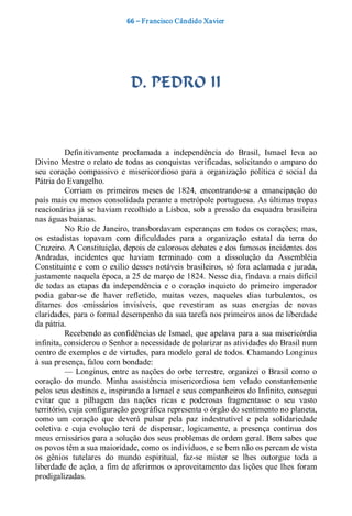 66 – Fr ancisco Cândido Xavier  




                                D. PEDRO II 



          Definitivamente  proclamada  a  independência  do  Brasil,  Ismael  leva  ao 
Divino Mestre o relato de todas as conquistas verificadas, solicitando o amparo do 
seu  coração  compassivo  e  misericordioso  para  a  organização  política  e  social  da 
Pátria do Evangelho. 
          Corriam  os  primeiros  meses  de  1824,  encontrando­se  a  emancipação  do 
país mais ou menos consolidada perante a metrópole portuguesa. As últimas tropas 
reacionárias  já  se  haviam recolhido  a  Lisboa,  sob  a  pressão da  esquadra  brasileira 
nas águas baianas. 
          No  Rio  de  Janeiro,  transbordavam  esperanças  em  todos  os  corações;  mas, 
os  estadistas  topavam  com  dificuldades  para  a  organização  estatal  da  terra  do 
Cruzeiro. A Constituição, depois de calorosos debates e dos famosos incidentes dos 
Andradas,  incidentes  que  haviam  terminado  com  a  dissolução  da  Assembléia 
Constituinte  e  com  o  exílio  desses  notáveis  brasileiros,  só  fora  aclamada  e  jurada, 
justamente naquela época, a 25 de março de 1824. Nesse dia, findava a mais difícil 
de  todas  as  etapas  da  independência  e  o  coração  inquieto  do  primeiro  imperador 
podia  gabar­se  de  haver  refletido,  muitas  vezes,  naqueles  dias  turbulentos,  os 
ditames  dos  emissários  invisíveis,  que  revestiram  as  suas  energias  de  novas 
claridades, para o formal desempenho da sua tarefa nos primeiros anos de liberdade 
da pátria. 
          Recebendo as confidências de Ismael, que apelava para a sua misericórdia 
infinita, considerou o Senhor a necessidade de polarizar as atividades do Brasil num 
centro de exemplos e de virtudes, para modelo geral de todos. Chamando Longinus 
à sua presença, falou com bondade: 
          —  Longinus,  entre  as nações  do  orbe  terrestre,  organizei  o  Brasil  como  o 
coração  do  mundo.  Minha  assistência  misericordiosa  tem  velado  constantemente 
pelos seus destinos e, inspirando a Ismael e seus companheiros do Infinito, consegui 
evitar  que  a  pilhagem  das  nações  ricas  e  poderosas  fragmentasse  o  seu  vasto 
território, cuja configuração geográfica representa o órgão do sentimento no planeta, 
como  um  coração  que  deverá  pulsar  pela  paz  indestrutível  e  pela  solidariedade 
coletiva  e  cuja  evolução  terá  de  dispensar,  logicamente,  a  presença  contínua  dos 
meus emissários para a solução dos seus problemas de ordem geral. Bem sabes que 
os povos têm a sua maioridade, como os indivíduos, e se bem não os percam de vista 
os  gênios  tutelares  do  mundo  espiritual,  faz­se  mister  se  lhes  outorgue  toda  a 
liberdade  de  ação,  a  fim  de  aferirmos  o  aproveitamento  das  lições  que  lhes  foram 
prodigalizadas.
 