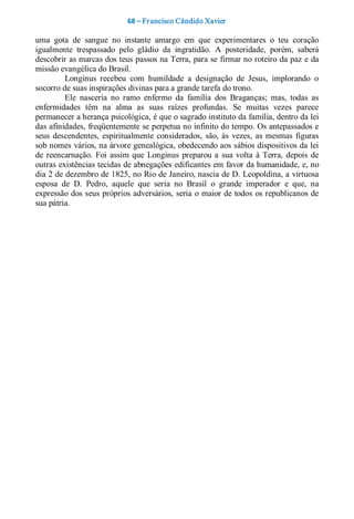 68 – Fr ancisco Cândido Xavier  

uma  gota  de  sangue  no  instante  amargo  em  que  experimentares  o  teu  coração 
igualmente  trespassado  pelo  gládio  da  ingratidão.  A  posteridade,  porém,  saberá 
descobrir as marcas dos teus passos na Terra, para se firmar no roteiro da paz e da 
missão evangélica do Brasil. 
         Longinus  recebeu  com  humildade  a  designação  de  Jesus,  implorando  o 
socorro de suas inspirações divinas para a grande tarefa do trono. 
         Ele  nasceria  no  ramo  enfermo  da  família  dos  Braganças;  mas,  todas  as 
enfermidades  têm  na  alma  as  suas  raízes  profundas.  Se  muitas  vezes  parece 
permanecer a herança psicológica, é que o sagrado instituto da família, dentro da lei 
das afinidades, freqüentemente se perpetua no infinito do tempo. Os antepassados e 
seus  descendentes,  espiritualmente  considerados,  são,  às  vezes,  as  mesmas  figuras 
sob nomes vários, na árvore genealógica, obedecendo aos sábios dispositivos da lei 
de  reencarnação.  Foi  assim  que  Longinus  preparou  a  sua  volta  à  Terra,  depois  de 
outras existências tecidas de abnegações edificantes em favor da humanidade, e, no 
dia 2 de dezembro de 1825, no Rio de Janeiro, nascia de D. Leopoldina, a virtuosa 
esposa  de  D.  Pedro,  aquele  que  seria  no  Brasil  o  grande  imperador  e  que,  na 
expressão dos seus próprios adversários, seria o maior de todos  os republicanos de 
sua pátria.
 