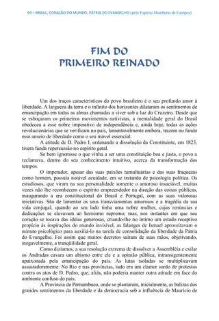 69 – BRASIL, CORAÇÃO DO MUNDO, PÁTRIA DO EVANGELHO (pelo Espírito Humberto de Campos) 




                         FIM DO
                    PRIMEIRO REINADO 


          Um  dos  traços  característicos  do  povo  brasileiro  é  o  seu  profundo  amor  à 
liberdade. A largueza da terra e o infinito dos horizontes dilataram os sentimentos de 
emancipação em todas as almas chamadas a viver sob a luz do Cruzeiro. Desde que 
se  esboçaram  os  primeiros  movimentos  nativistas,  a  mentalidade  geral  do  Brasil 
obedeceu  a  esse  nobre  imperativo  de  independência  e,  ainda  hoje,  todas  as  ações 
revolucionárias que se verificam no país, lamentavelmente embora, trazem no fundo 
esse anseio de liberdade como o seu móvel essencial. 
          A atitude de D. Pedro I, ordenando a dissolução da Constituinte, em 1823, 
tivera funda repercussão no espírito geral. 
          Se bem ignorasse o que vinha a ser uma constituição boa e justa, o povo a 
reclamava,  dentro  do  seu  conhecimento  intuitivo,  acerca  da  transformação  dos 
tempos. 
          O  imperador,  apesar  das  suas  paixões  tumultuárias  e  das  suas  fraquezas 
como  homem,  possuía  notável  acuidade,  em  se  tratando  de  psicologia  política.  Os 
estudiosos,  que  viram  na  sua  personalidade  somente  o  amoroso  insaciável,  muitas 
vezes  não  lhe reconhecem  o  espírito  empreendedor na  direção  das  coisas  públicas, 
inaugurando  a  era  constitucional  do  Brasil  e  Portugal,  com  as  suas  valorosas 
iniciativas.  São  de  lamentar  os  seus  transviamentos  amorosos  e  a  tragédia  da  sua 
vida  conjugal,  quando  ao  seu  lado  tinha  uma  nobre  mulher,  cujas  renúncias  e 
dedicações  se  elevavam  ao  heroísmo  supremo;  mas,  nos  instantes  em  que  seu 
coração  se  tocava  das  idéias  generosas,  criando­lhe no  íntimo  um  estado receptivo 
propício  às  inspirações  do  mundo  invisível,  as  falanges  de  Ismael  aproveitavam  o 
minuto psicológico para auxiliá­lo na tarefa de consolidação da liberdade da Pátria 
do  Evangelho.  Foi  assim  que  muitos  decretos  saíram  de  suas  mãos,  objetivando, 
inegavelmente, a tranqüilidade geral. 
          Como dizíamos, a sua resolução extrema de dissolver a Assembléia e exilar 
os  Andradas  cavara  um  abismo  entre  ele  e  a  opinião  pública,  intransigentemente 
apaixonada  pela  emancipação  do  país.  As  lutas  isoladas  se  multiplicavam 
assustadoramente. No Rio  e nas províncias, tudo era um clamor surdo de protestos 
contra os atos de D. Pedro, que, aliás, não poderia manter outra atitude em face do 
ambiente confuso do país. 
          A Província de Pernambuco, onde se plantaram, inicialmente, as balizas dos 
grandes sentimentos da liberdade e da democracia sob a influência de Maurício de
 