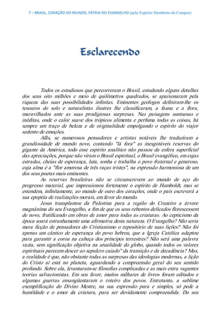 7 – BRASIL, CORAÇÃO DO MUNDO, PÁTRIA DO EVANGELHO (pelo Espírito Humberto de Campos) 




                              Esclarecendo 


          Todos os estudiosos que percorreram o Brasil, estudando alguns detalhes 
dos  seus  oito  milhões  e  meio  de  quilômetros  quadrados,  se  apaixonaram  pela 
riqueza  das  suas  possibilidades  infinitas.  Eminentes  geólogos  definiram­lhe  os 
tesouros  do  solo  e  naturalistas  ilustres  lhe  classificaram,  a  fauna  e  a  flora, 
maravilhados  ante  as  suas  prodigiosas  surpresas.  Nas  paisagens  suntuosas  e 
inéditas,  onde  o  calor  suave  dos  trópicos  alimenta  e  perfuma  todas  as  coisas,  há 
sempre  um  traço  de  beleza  e  de  originalidade  empolgando  o  espírito  do  viajor 
sedento de emoções. 
          Afãs,  se  numerosos  pensadores  e  artistas  notáveis  lhe  traduziram  a 
grandiosidade  de  mundo  novo,  contando  "lá  fora"  as  inesgotáveis  reservas  do 
gigante  da  América,  todo  esse  espírito  analítico  não  passou  da  esfera  superficial 
das apreciações, porque não viram o Brasil espiritual, o Brasil evangélico, em cujas 
estradas, cheias de esperança, luta, sonha e trabalha o povo fraternal e generoso, 
cuja alma é a "flor amorosa de três raças tristes", na expressão harmoniosa de um 
dos seus poetas mais eminentes. 
          As  reservas  brasileiras  não  se  circunscrevem  ao  mundo  de  aço  do 
progresso  material,  que  impressionou  fortemente  o  espírito  de  Humboldt,  mas  se 
estendem,  infinitamente,  ao  mundo  de  ouro dos  corações, onde o  país  escreverá a 
sua epopéia de realizações morais, em favor do mundo. 
          Jesus  transplantou  da  Palestina  para  a  região  do  Cruzeiro  a  árvore 
magnânima do seu Evangelho, a fim de que os seus rebentos delicados florescessem 
de novo, frutificando em obras de amor para todas as criaturas. Ao cepticismo da 
época soará estranhamente uma afirmativa desta natureza. O Evangelho? Não seria 
mera  ficção  de  pensadores  do  Cristianismo  o  repositório  de  suas  lições?  Não  foi 
apenas  um  cântico  de  esperança  do  povo  hebreu,  que  a  Igreja  Católica  adaptou 
para  garantir  a  coroa  na  cabeça  dos  príncipes  terrestres?  Não  será  uma  palavra 
vazia,  sem  significação  objetiva  na  atualidade  do  globo,  quando  todos  os  valores 
espirituais parecem descer ao sepulcro caiado" da transição e da decadência? Mas, 
a realidade é que, não obstante todas as surpresas das ideologias modernas, a lição 
do  Cristo  aí  está  no  planeta,  aguardando  a  compreensão  geral  do  seu  sentido 
profundo. Sobre ela, levantaram­se filosofias complicadas e as mais extra vagantes 
teorias  salvacionistas.  Em  seu  favor,  muitos  milhares  de  livros  foram  editados  e 
algumas  guerras  ensangüentaram  o  roteiro  dos  povos.  Entretanto,  a  sublime 
exemplificação  do  Divino  Mestre,  na  sua  expressão  pura  e  simples,  só  pede  a 
humildade  e  o  amor  da  criatura,  para  ser  devidamente  compreendida.  Do  seu
 