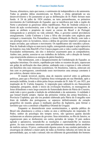 70 – Fr ancisco Cândido Xavier  

Nassau, alimentava, mais que nunca, o sentimento de independência e de autonomia. 
Todas  as  grandes  idéias  encontravam,  no  Recife,  o  clima  apropriado  ao  seu 
desenvolvimento e  foi  justamente  aí  que as  deliberações  de  D.  Pedro  feriram mais 
fundo.  A  24  de  julho  de  1824  estalam,  na  terra  pernambucana,  os  primeiros 
movimentos  da  Confederação  do  Equador,  que  se  ramificava  por  toda  a  região  do 
Norte  a  proclamar  as  generosas  idéias  republicanas.  Paes  de  Andrade  coloca­se  à 
frente  da  ação  revolucionária,  com  o  fim  de  agir  contrariamente  ao  imperador,  a 
quem  se  atribuía  o  propósito  de  reunir  as  coroas  do  Brasil  e  de  Portugal, 
reintegrando­se  o  primeiro  na  vida  colonial.  Mas,  o  governo  central  providencia 
energicamente.  Lorde  Cochrane  e  Lima  e  Silva  são  enviados  com  urgência  para 
extinguir  a  insurreição.  Em  Pernambuco,  o  futuro  Marquês  do  Recife,  com  todo  o 
seu prestígio entre os lavradores, inicia a defesa do governo imperial e prestigia as 
tropas enviadas, que sufocam o movimento. Os republicanos são vencidos e presos. 
Paes de Andrade refugia­se num navio inglês, conseguindo escapar à ação repressiva 
do Império; mas João Ratcliff e Frei Caneca pagam com a vida o sonho republicano. 
Executados  militarmente,  são  eles  o  doloroso  escarmento  para  os  companheiros. 
Ambos  iam,  porém, associar­se  aos  trabalhos  do  Infinito,  sob  a  direção  de  Ismael, 
cuja misericórdia alentava as energias da pátria brasileira. 
          Não terminaram, com o desaparecimento da Confederação do Equador, as 
agitações intestinas. Os reinóis, espalhados por todos os recantos do país, esperavam 
um golpe de unificação das duas pátrias, sonhando com o regresso à vida colonial, 
em benefício dos seus interesses econômicos. Os  brasileiros, todavia, entravam em 
luta  com  os  portugueses,  constituindo  esses  movimentos  uma  ameaça  constante  à 
paz coletiva, durante vários anos. 
          O  mundo  invisível,  porém,  atua  de  maneira  sensível  entre  os  gabinetes 
políticos, para que a Província Cisplatina fosse reintegrada em sua liberdade, após a 
anexação indébita, levada a efeito pelas forças armadas de D. João VI, em 1821, por 
inspiração  de  D.  Carlota  Joaquina.  A  imposição  para  submetê­la  era  francamente 
impopular,  porquanto,  desde  o  início  da  civilização  brasileira,  os  mensageiros  de 
Jesus difundiram o mais largo conceito de fraternidade dentro da Pátria do Cruzeiro, 
onde todo o povo guarda a tradição da solidariedade e da autonomia. A realidade é 
que  Ismael  triunfa  sempre.  Apesar  das  primeiras  vitórias  das  armas  brasileiras,  a 
Província Cisplatina, que não era produto elaborado pela Pátria do Evangelho nem 
fruto  de  trabalho  dos  portugueses,  se  separava  definitivamente  do  coração 
geográfico  do  mundo,  graças  à  mediação  pacífica  da  Inglaterra,  para  formar  o 
território que veio a constituir a República Oriental do Uruguai. 
          Enquanto  se  desenrolavam  esses  acontecimentos,  a  opinião  pública  do 
Brasil  não  abandonava  a  crítica  a  todos  os  atos  e  deliberações  do  imperador.  D. 
Pedro,  senhor  da  psicologia  dos  tempos  novos,  não  ignorava  quanta  decisão 
reclamavam os afazeres penosos do governo. Seus ministérios, no Rio de Janeiro, se 
organizavam  para  se  desfazerem  em  curtos  períodos  de  tempo.  O  país  andava 
agitado  e  apreensivo,  temendo­lhe  as  resoluções  e  espreitando­lhe  os  menores 
gestos.  As  suas  aventuras amorosas  eram  perfidamente  comentadas  pelas  anedotas 
da malícia carioca. O povo, conhecendo alguma coisa da sua conduta particular, se 
encarregou de elaborar a maior parte de todas as histórias ridículas em torno da sua 
personalidade, que, se rude e sensual, não era diferente da generalidade dos homens
 
